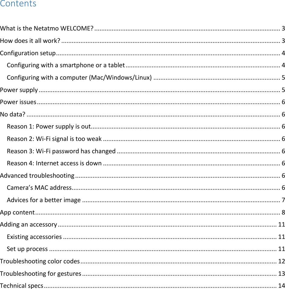Contents  What is the Netatmo WELCOME? ........................................................................................................... 3 How does it all work? .............................................................................................................................. 3 Configuration setup ................................................................................................................................. 4 Configuring with a smartphone or a tablet ......................................................................................... 4 Configuring with a computer (Mac/Windows/Linux) ......................................................................... 5 Power supply ........................................................................................................................................... 5 Power issues ............................................................................................................................................ 6 No data? .................................................................................................................................................. 6 Reason 1: Power supply is out............................................................................................................. 6 Reason 2: Wi-Fi signal is too weak ...................................................................................................... 6 Reason 3: Wi-Fi password has changed .............................................................................................. 6 Reason 4: Internet access is down ...................................................................................................... 6 Advanced troubleshooting ...................................................................................................................... 6 Camera’s MAC address ........................................................................................................................ 6 Advices for a better image .................................................................................................................. 7 App content ............................................................................................................................................. 8 Adding an accessory .............................................................................................................................. 11 Existing accessories ........................................................................................................................... 11 Set up process ................................................................................................................................... 11 Troubleshooting color codes ................................................................................................................. 12 Troubleshooting for gestures ................................................................................................................ 13 Technical specs ...................................................................................................................................... 14      
