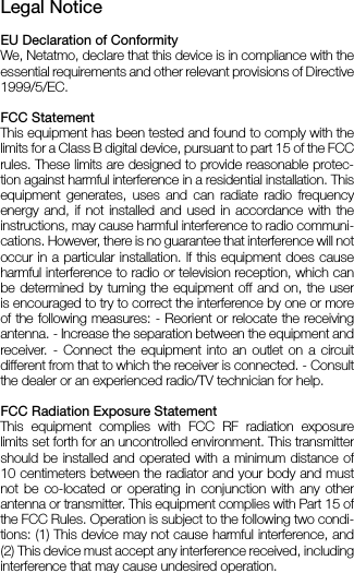 Legal NoticeEU Declaration of Conformity We, Netatmo, declare that this device is in compliance with the essential requirements and other relevant provisions of Directive 1999/5/EC.FCC StatementThis equipment has been tested and found to comply with the limits for a Class B digital device, pursuant to part 15 of the FCC rules. These limits are designed to provide reasonable protec-tion against harmful interference in a residential installation. This equipment generates, uses and can radiate radio frequency energy and, if not installed and used in accordance with the  instructions, may cause harmful interference to radio communi-cations. However, there is no guarantee that interference will not occur in a particular installation. lf this equipment does cause harmful interference to radio or television reception, which can be determined by turning the equipment off and on, the user is encouraged to try to correct the interference by one or more of the following measures: - Reorient or relocate the receiving antenna. - Increase the separation between the equipment and receiver. - Connect the equipment into an outlet on a circuit different from that to which the receiver is connected. - Consult the dealer or an experienced radio/TV technician for help.FCC Radiation Exposure Statement This equipment complies with FCC RF radiation exposure  limits set forth for an uncontrolled environment. This transmitter should be installed and operated with a minimum distance of 10 centimeters between the radiator and your body and must not be co-located or operating in conjunction with any other antenna or transmitter. This equipment complies with Part 15 of the FCC Rules. Operation is subject to the following two condi-tions: (1) This device may not cause harmful interference, and (2) This device must accept any interference received, including interference that may cause undesired operation.