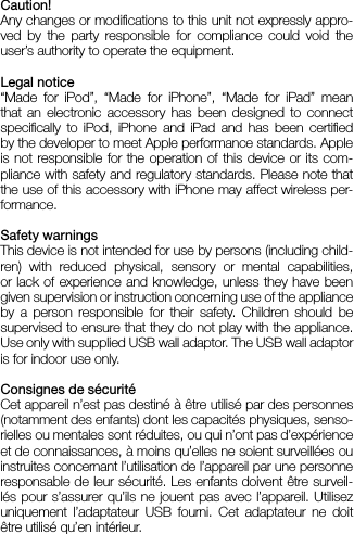 Caution!Any changes or modications to this unit not expressly appro-ved by the party responsible for compliance could void the user’s authority to operate the equipment.Legal notice“Made for iPod”, “Made for iPhone”, “Made for iPad” mean that an electronic accessory has been designed to connect  speciﬁcally to iPod, iPhone and iPad and has been certiﬁed by the developer to meet Apple performance standards. Apple is not responsible for the operation of this device or its com-pliance with safety and regulatory standards. Please note that the use of this accessory with iPhone may affect wireless per-formance.Safety warningsThis device is not intended for use by persons (including child-ren) with reduced physical, sensory or mental capabilities,  or lack of experience and knowledge, unless they have been given supervision or instruction concerning use of the appliance by a person responsible for their safety. Children should be  supervised to ensure that they do not play with the appliance. Use only with supplied USB wall adaptor. The USB wall adaptor is for indoor use only.Consignes de sécurité Cet appareil n’est pas destiné à être utilisé par des personnes (notamment des enfants) dont les capacités physiques, senso-rielles ou mentales sont réduites, ou qui n’ont pas d’expérience et de connaissances, à moins qu’elles ne soient surveillées ou instruites concernant l’utilisation de l’appareil par une personne responsable de leur sécurité. Les enfants doivent être surveil-lés pour s’assurer qu’ils ne jouent pas avec l’appareil. Utilisez  uniquement l’adaptateur USB fourni. Cet adaptateur ne doit être utilisé qu’en intérieur. 