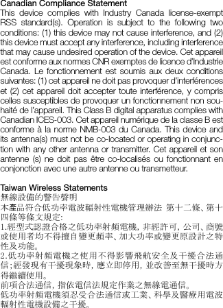 Canadian Compliance StatementThis device complies with Industry Canada license-exempt RSS standard(s). Operation is subject to the following two conditions: (1) this device may not cause interference, and (2) this device must accept any interference, including interference that may cause undesired operation of the device. Cet appareil est conforme aux normes CNR exemptes de licence d’Industrie Canada. Le fonctionnement est soumis aux deux conditions suivantes: (1) cet appareil ne doit pas provoquer d’interférences et (2) cet appareil doit accepter toute interférence, y compris celles susceptibles de provoquer un fonctionnement non sou-haité de l’appareil. This Class B digital apparatus complies with Canadian ICES-003. Cet appareil numérique de la classe B est conforme à la norme NMB-003 du Canada. This device and its antenna(s) must not be co-located or operating in conjunc-tion with any other antenna or transmitter. Cet appareil et son antenne (s) ne doit pas être co-localisés ou fonctionnant en conjonction avec une autre antenne ou transmetteur.Taiwan Wireless Statements無線設備的警告聲明 本    品符合低功率電波輻射性電機管理辦法  第十二條、第十四條等條文規定: 1.經型式認證合格之低功率射頻電機，非經許可，公司、商號或使用者均不得擅自變更頻率、加大功率或變更原設計之特性及功能。 2.低功率射頻電機之使用不得影響飛航安全及干擾合法通信；經發現有干擾現象時，應立即停用，並改善至無干擾時方得繼續使用。 前項合法通信，指依電信法規定作業之無線電通信。 低功率射頻電機須忍受合法通信或工業、科學及醫療用電波輻射性電機設備之干擾。