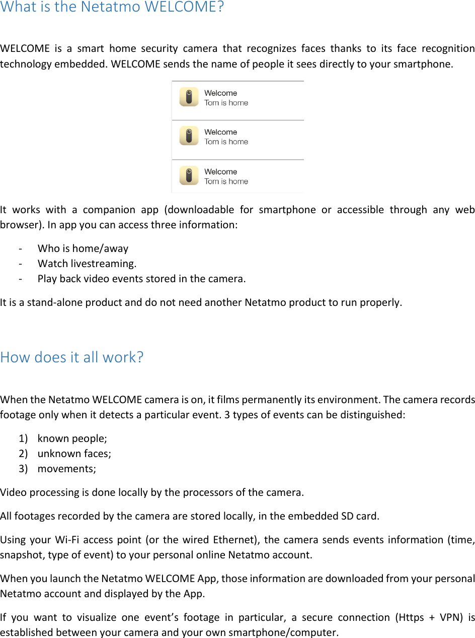 What is the Netatmo WELCOME?  WELCOME  is  a  smart  home  security  camera  that  recognizes  faces  thanks  to  its  face  recognition technology embedded. WELCOME sends the name of people it sees directly to your smartphone.  It  works  with  a  companion  app  (downloadable  for  smartphone  or  accessible  through  any  web browser). In app you can access three information: - Who is home/away - Watch livestreaming. - Play back video events stored in the camera. It is a stand-alone product and do not need another Netatmo product to run properly.  How does it all work?  When the Netatmo WELCOME camera is on, it films permanently its environment. The camera records footage only when it detects a particular event. 3 types of events can be distinguished:  1) known people; 2) unknown faces; 3) movements; Video processing is done locally by the processors of the camera. All footages recorded by the camera are stored locally, in the embedded SD card.  Using your Wi-Fi access point (or the wired Ethernet), the camera sends events information (time, snapshot, type of event) to your personal online Netatmo account. When you launch the Netatmo WELCOME App, those information are downloaded from your personal Netatmo account and displayed by the App. If  you  want  to  visualize  one  event’s  footage  in  particular,  a  secure  connection  (Https  +  VPN)  is established between your camera and your own smartphone/computer. 
