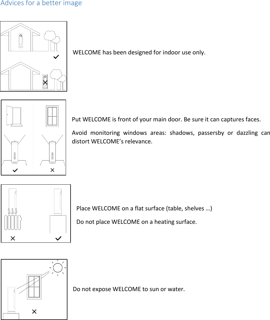  Advices for a better image     WELCOME has been designed for indoor use only.     Put WELCOME is front of your main door. Be sure it can captures faces. Avoid  monitoring  windows  areas:  shadows,  passersby  or  dazzling  can distort WELCOME’s relevance.     Place WELCOME on a flat surface (table, shelves …) Do not place WELCOME on a heating surface.     Do not expose WELCOME to sun or water.   