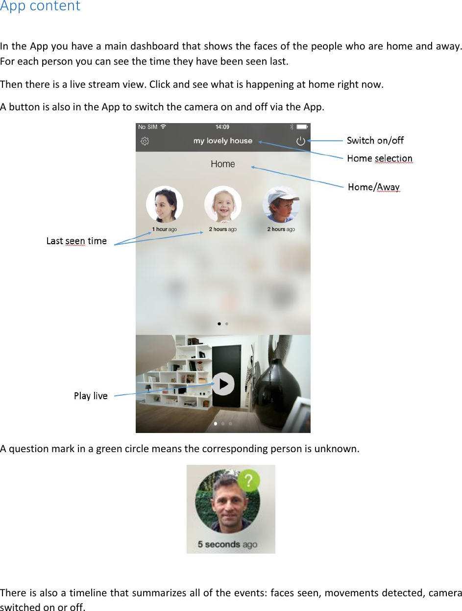 App content  In the App you have a main dashboard that shows the faces of the people who are home and away. For each person you can see the time they have been seen last.  Then there is a live stream view. Click and see what is happening at home right now.  A button is also in the App to switch the camera on and off via the App.  A question mark in a green circle means the corresponding person is unknown.   There is also a timeline that summarizes all of the events: faces seen, movements detected, camera switched on or off. 