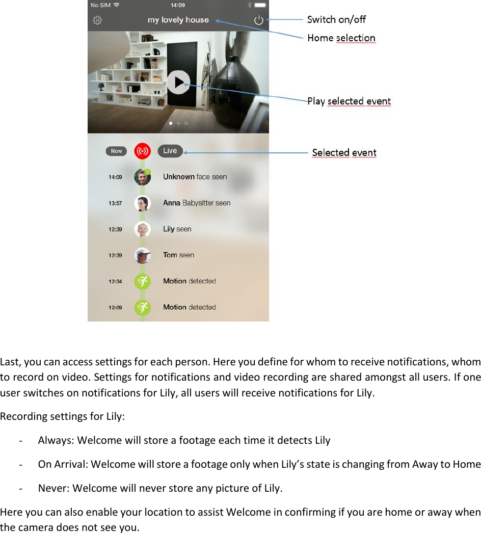   Last, you can access settings for each person. Here you define for whom to receive notifications, whom to record on video. Settings for notifications and video recording are shared amongst all users. If one user switches on notifications for Lily, all users will receive notifications for Lily. Recording settings for Lily: - Always: Welcome will store a footage each time it detects Lily - On Arrival: Welcome will store a footage only when Lily’s state is changing from Away to Home - Never: Welcome will never store any picture of Lily. Here you can also enable your location to assist Welcome in confirming if you are home or away when the camera does not see you.   