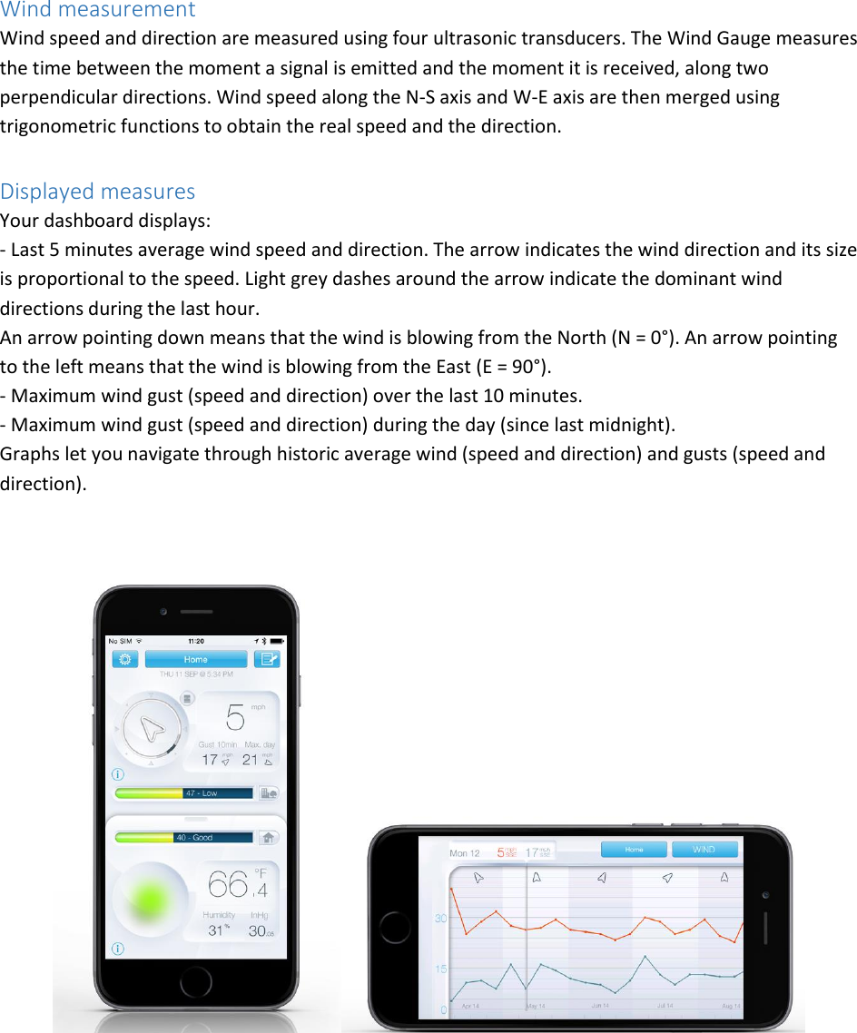 Wind measurement Wind speed and direction are measured using four ultrasonic transducers. The Wind Gauge measures the time between the moment a signal is emitted and the moment it is received, along two perpendicular directions. Wind speed along the N-S axis and W-E axis are then merged using trigonometric functions to obtain the real speed and the direction.  Displayed measures Your dashboard displays: - Last 5 minutes average wind speed and direction. The arrow indicates the wind direction and its size is proportional to the speed. Light grey dashes around the arrow indicate the dominant wind directions during the last hour. An arrow pointing down means that the wind is blowing from the North (N = 0°). An arrow pointing to the left means that the wind is blowing from the East (E = 90°). - Maximum wind gust (speed and direction) over the last 10 minutes. - Maximum wind gust (speed and direction) during the day (since last midnight). Graphs let you navigate through historic average wind (speed and direction) and gusts (speed and direction).       