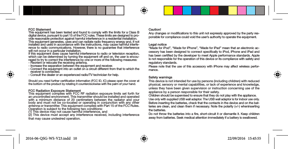 FCC StatementThis equipment has been tested and found to comply with the limits for a Class B digital device, pursuant to part 15 of the FCC rules. These limits are designed to pro-vide reasonable protection against harmful interference in a residential installation.This equipment generates, uses and can radiate radio frequency energy and, if not installed and used in accordance with the instructions, may cause harmful interfe-rence to radio communications. However, there is no guarantee that interference will not occur in a particular installation.lf this equipment does cause harmful interference to radio or television reception, which can be determined by turning the equipment off and on, the user is encou-raged to try to correct the interference by one or more of the following measures:- Reorient or relocate the receiving antenna.- Increase the separation between the equipment and receiver.-  Connect the equipment into an outlet on a circuit different from that to which the receiver is connected.- Consult the dealer or an experienced radio/TV technician for help.Should you need further certication information (FCC ID, IC) please open the cover at the bottom of the product by rotating it counterclockwise with the palm of your hand.FCC Radiation Exposure StatementThis equipment complies with FCC RF radiation exposure limits set forth for an uncontrolled environment. This transmitter should be installed and operated with a minimum distance of 20 centimeters between the radiator and your body and must not be co-located or operating in conjunction with any other antenna or transmitter. This equipment complies with Part 15 of the FCC Rules. Operation is subject to the following two conditions:(1) This device may not cause harmful interference, and(2) This device must accept any interference received, including interference that may cause undesired operation.Caution!Any changes or modications to this unit not expressly approved by the party res-ponsible for compliance could void the user’s authority to operate the equipment.Legal notice“Made for iPod”, “Made for iPhone”, “Made for iPad” mean that an electronic ac-cessory has been designed to connect speciﬁcally to iPod, iPhone and iPad and has been certiﬁed by the developer to meet Apple performance standards. Apple is not responsible for the operation of this device or its compliance with safety and regulatory standards.Please note that the use of this accessory with iPhone may affect wireless perfor-mance.Safety warningsThis device is not intended for use by persons (including children) with reduced physical, sensory or mental capabilities, or lack of experience and knowledge, unless they have been given supervision or instruction concerning use of the appliance by a person responsible for their safety.Children should be supervised to ensure that they do not play with the appliance.Use only with supplied USB wall adaptor. The USB wall adaptor is for indoor use only.Before inserting the batteries, check that the contacts in the device and on the bat-teries are clean, and clean them if necessary. Note the polarity (+/-) wheninserting the batteries.Do not throw the batteries into a ﬁre, short-circuit it or dismantle it. Keep children away from batteries. Seek medical attention immediately if a battery is swallowed.2016-06-QSG-WS-V23.indd   10 22/09/2016   15:45:55