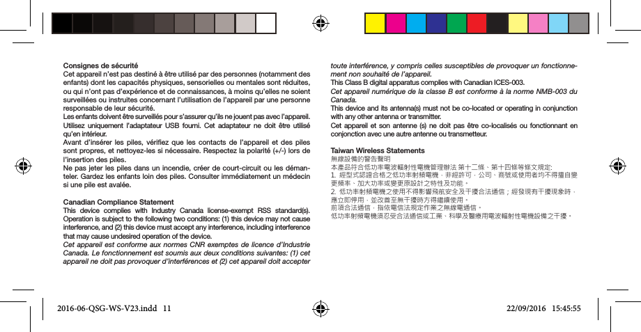 Consignes de sécuritéCet appareil n’est pas destiné à être utilisé par des personnes (notamment des enfants) dont les capacités physiques, sensorielles ou mentales sont réduites, ou qui n’ont pas d’expérience et de connaissances, à moins qu’elles ne soient surveillées ou instruites concernant l’utilisation de l’appareil par une personne responsable de leur sécurité.Les enfants doivent être surveillés pour s’assurer qu’ils ne jouent pas avec l’appareil.Utilisez uniquement l’adaptateur USB fourni. Cet adaptateur ne doit être utilisé qu’en intérieur.Avant d’insérer les piles, vériez que les contacts de l’appareil et des piles sont propres, et nettoyez-les si nécessaire. Respectez la polarité (+/-) lors de l’insertion des piles.Ne pas jeter les piles dans un incendie, créer de court-circuit ou les déman-teler. Gardez les enfants loin des piles. Consulter immédiatement un médecin si une pile est avalée.Canadian Compliance StatementThis device complies with Industry Canada license-exempt RSS standard(s).  Operation is subject to the following two conditions: (1) this device may not cause interference, and (2) this device must accept any interference, including interference that may cause undesired operation of the device. Cet appareil est conforme aux normes CNR exemptes de licence d’Industrie Canada. Le fonctionnement est soumis aux deux conditions suivantes: (1) cet appareil ne doit pas provoquer d’interférences et (2) cet appareil doit accepter toute interférence, y compris celles susceptibles de provoquer un fonctionne-ment non souhaité de l’appareil. This Class B digital apparatus complies with Canadian ICES-003.Cet appareil numérique de la classe B est conforme à la norme NMB-003 du Canada. This device and its antenna(s) must not be co-located or operating in conjunction with any other antenna or transmitter. Cet appareil et son antenne (s) ne doit pas être co-localisés ou fonctionnant en conjonction avec une autre antenne ou transmetteur.Taiwan Wireless Statements無線設備的警告聲明本產品符合低功率電波輻射性電機管理辦法 第十二條、第十四條等條文規定: 1.  經型式認證合格之低功率射頻電機，非經許可，公司、商號或使用者均不得擅自變更頻率、加大功率或變更原設計之特性及功能。 2.  低功率射頻電機之使用不得影響飛航安全及干擾合法通信；經發現有干擾現象時，應立即停用，並改善至無干擾時方得繼續使用。 前項合法通信，指依電信法規定作業之無線電通信。 低功率射頻電機須忍受合法通信或工業、科學及醫療用電波輻射性電機設備之干擾。2016-06-QSG-WS-V23.indd   11 22/09/2016   15:45:55