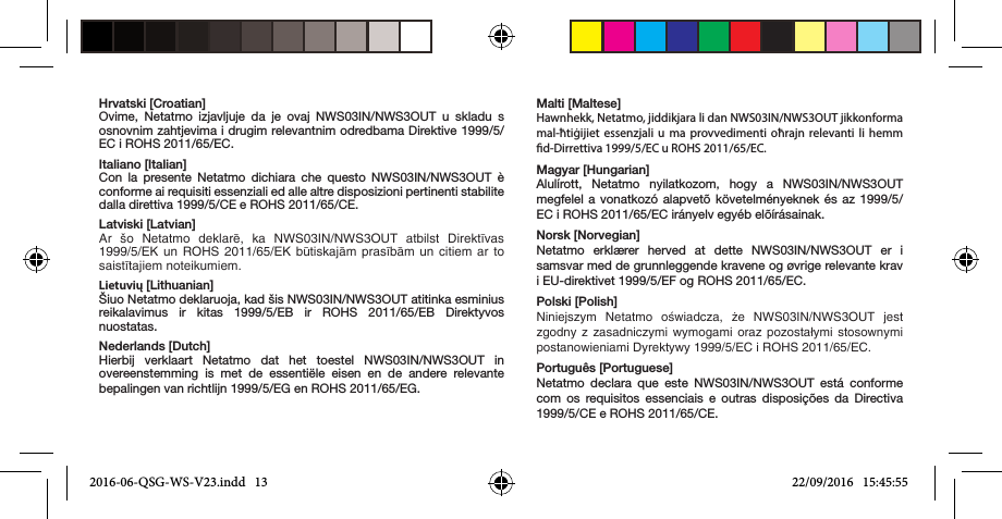 Hrvatski [Croatian]Ovime, Netatmo izjavljuje da je ovaj NWS03IN/NWS3OUT u skladu s osnovnim zahtjevima i drugim relevantnim odredbama Direktive 1999/5/EC i ROHS 2011/65/EC.Italiano [Italian]Con la presente Netatmo dichiara che questo NWS03IN/NWS3OUT è conforme ai requisiti essenziali ed alle altre disposizioni pertinenti stabilite dalla direttiva 1999/5/CE e ROHS 2011/65/CE.Latviski [Latvian]Ar  šo  Netatmo  deklarē,  ka  NWS03IN/NWS3OUT  atbilst  Direktīvas 1999/5/EK un ROHS 2011/65/EK būtiskajām prasībām un citiem ar  to saistītajiem noteikumiem.Lietuvių [Lithuanian]Šiuo Netatmo deklaruoja, kad šis NWS03IN/NWS3OUT atitinka esminius reikalavimus ir kitas 1999/5/EB ir ROHS 2011/65/EB Direktyvos nuostatas.Nederlands [Dutch]Hierbij verklaart Netatmo dat het toestel NWS03IN/NWS3OUT in overeenstemming is met de essentiële eisen en de andere relevante bepalingen van richtlijn 1999/5/EG en ROHS 2011/65/EG.Malti [Maltese]Hawnhekk, Netatmo, jiddikjara li dan NWS03IN/NWS3OUT jikkonforma mal-ħtiġijiet essenzjali u ma provvedimenti oħrajn relevanti li hemm d-Dirrettiva 1999/5/EC u ROHS 2011/65/EC.Magyar [Hungarian]Alulírott, Netatmo nyilatkozom, hogy a NWS03IN/NWS3OUT megfelel a vonatkozó alapvetõ követelményeknek és az 1999/5/EC i ROHS 2011/65/EC irányelv egyéb elõírásainak.Norsk [Norvegian]Netatmo erklærer herved at dette NWS03IN/NWS3OUT er i samsvar med de grunnleggende kravene og øvrige relevante krav i EU-direktivet 1999/5/EF og ROHS 2011/65/EC. Polski [Polish]Niniejszym  Netatmo  oświadcza,  że  NWS03IN/NWS3OUT  jest zgodny z  zasadniczymi  wymogami  oraz  pozostałymi  stosownymi postanowieniami Dyrektywy 1999/5/EC i ROHS 2011/65/EC.Português [Portuguese]Netatmo declara que este NWS03IN/NWS3OUT está conforme com os requisitos essenciais e outras disposições da Directiva 1999/5/CE e ROHS 2011/65/CE.2016-06-QSG-WS-V23.indd   13 22/09/2016   15:45:55