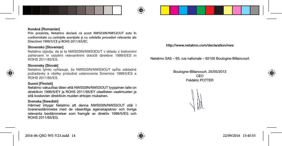 Română [Romanian]Prin prezenta, Netatmo declară că acest NWS03IN/NWS3OUT este în conformitate cu cerinţele esenţiale şi cu celelalte prevederi relevante ale Directivei 1999/5/CE și ROHS 2011/65/EC. Slovensko [Slovenian]Netatmo izjavlja, da je ta NWS03IN/NWS3OUT v skladu z bistvenimi zahtevami  in  ostalimi  relevantnimi  določili  direktive  1999/5/ES  in ROHS 2011/65/ES.Slovensky [Slovak]Netatmo  týmto  vyhlasuje,  že  NWS03IN/NWS3OUT  spĺňa  základné požiadavky  a  všetky  príslušné  ustanovenia  Smernice  1999/5/ES  a ROHS 2011/65/ES.Suomi [Finnish]Netatmo vakuuttaa täten että NWS03IN/NWS3OUT tyyppinen laite on direktiivin 1999/5/EY ja ROHS 2011/65/EY oleellisten vaatimusten ja sitä koskevien direktiivin muiden ehtojen mukainen.Svenska [Swedish]Härmed intygar Netatmo att denna NWS03IN/NWS3OUT står I överensstämmelse med de väsentliga egenskapskrav och övriga relevanta bestämmelser som framgår av direktiv 1999/5/EG och ROHS 2011/65/EG.http://www.netatmo.com/declaration/nwsNetatmo SAS – 93, rue nationale – 92100 Boulogne-BillancourtBoulogne-Billancourt, 25/05/2013CEOFrédéric POTTER2016-06-QSG-WS-V23.indd   14 22/09/2016   15:45:55