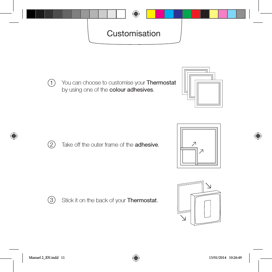 CustomisationYou can choose to customise your Thermostat by using one of the colour adhesives. Take off the outer frame of the adhesive.Stick it on the back of your Thermostat.123Manuel 2_EN.indd   11 13/01/2014   10:26:49