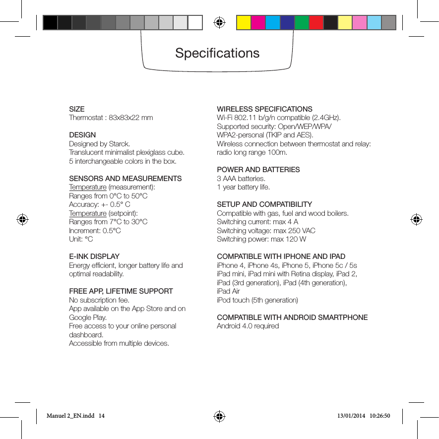 SpecicationsSIZEThermostat : 83x83x22 mmDESIGNDesigned by Starck.Translucent minimalist plexiglass cube.5 interchangeable colors in the box. SENSORS AND MEASUREMENTSTemperature (measurement): Ranges from 0°C to 50°CAccuracy: +- 0.5° CTemperature (setpoint): Ranges from 7°C to 30°CIncrement: 0.5°CUnit: °CE-INK DISPLAYEnergy efcient, longer battery life and optimal readability. FREE APP, LIFETIME SUPPORTNo subscription fee. App available on the App Store and on Google Play.      Free access to your online personal dashboard.Accessible from multiple devices.WIRELESS SPECIFICATIONSWi-Fi 802.11 b/g/n compatible (2.4GHz).Supported security: Open/WEP/WPA/WPA2-personal (TKIP and AES).    Wireless connection between thermostat and relay: radio long range 100m.POWER AND BATTERIES3 AAA batteries.1 year battery life.SETUP AND COMPATIBILITYCompatible with gas, fuel and wood boilers.   Switching current: max 4 ASwitching voltage: max 250 VACSwitching power: max 120 W COMPATIBLE WITH IPHONE AND IPADiPhone 4, iPhone 4s, iPhone 5, iPhone 5c / 5siPad mini, iPad mini with Retina display, iPad 2, iPad (3rd generation), iPad (4th generation),iPad AiriPod touch (5th generation)COMPATIBLE WITH ANDROID SMARTPHONEAndroid 4.0 requiredManuel 2_EN.indd   14 13/01/2014   10:26:50