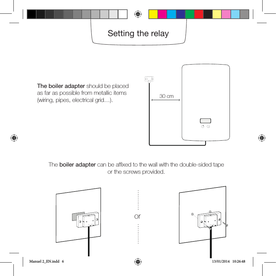 The boiler adapter should be placed as far as possible from metallic items (wiring, pipes, electrical grid…).The boiler adapter can be afxed to the wall with the double-sided tapeor the screws provided.Note: If the relay does not blink after turning the power back on, it is not power supplied. Please check how the blue and brown wires are wired. Do not forget to switch off the power supply before any intervention.30 cmSetting the relayorManuel 2_EN.indd   6 13/01/2014   10:26:48