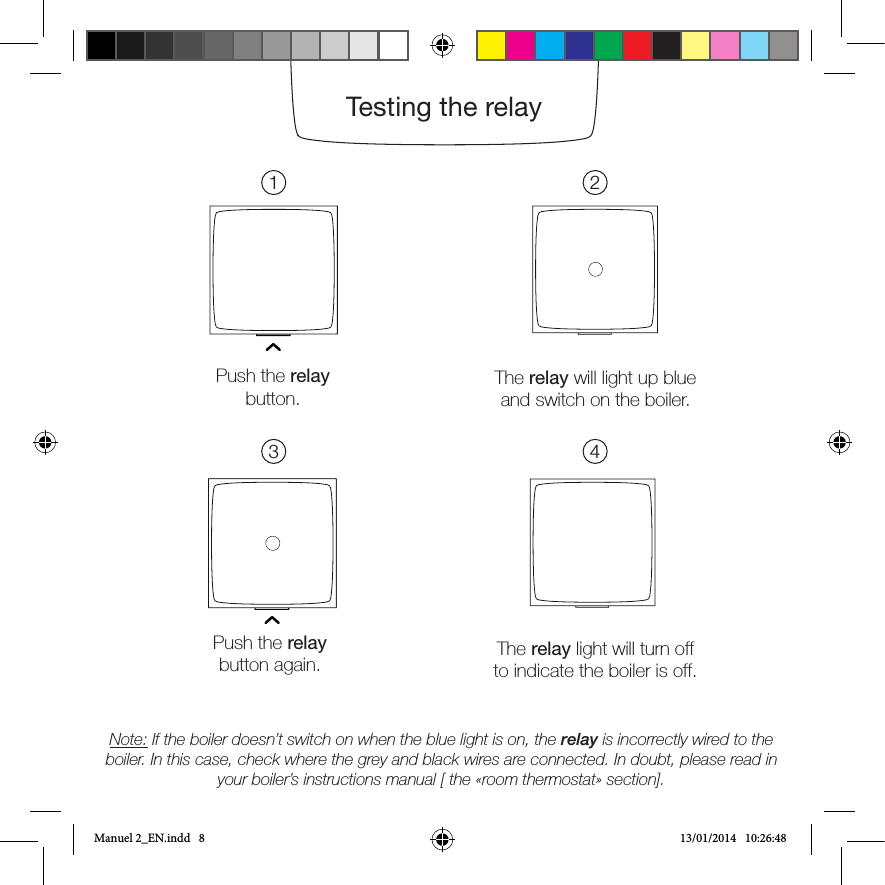 Push the relay button.The relay will light up blue and switch on the boiler.Push the relaybutton again. The relay light will turn off to indicate the boiler is off.Note: If the boiler doesn’t switch on when the blue light is on, the relay is incorrectly wired to the boiler. In this case, check where the grey and black wires are connected. In doubt, please read in your boiler’s instructions manual [ the «room thermostat» section].1324Testing the relayManuel 2_EN.indd   8 13/01/2014   10:26:48
