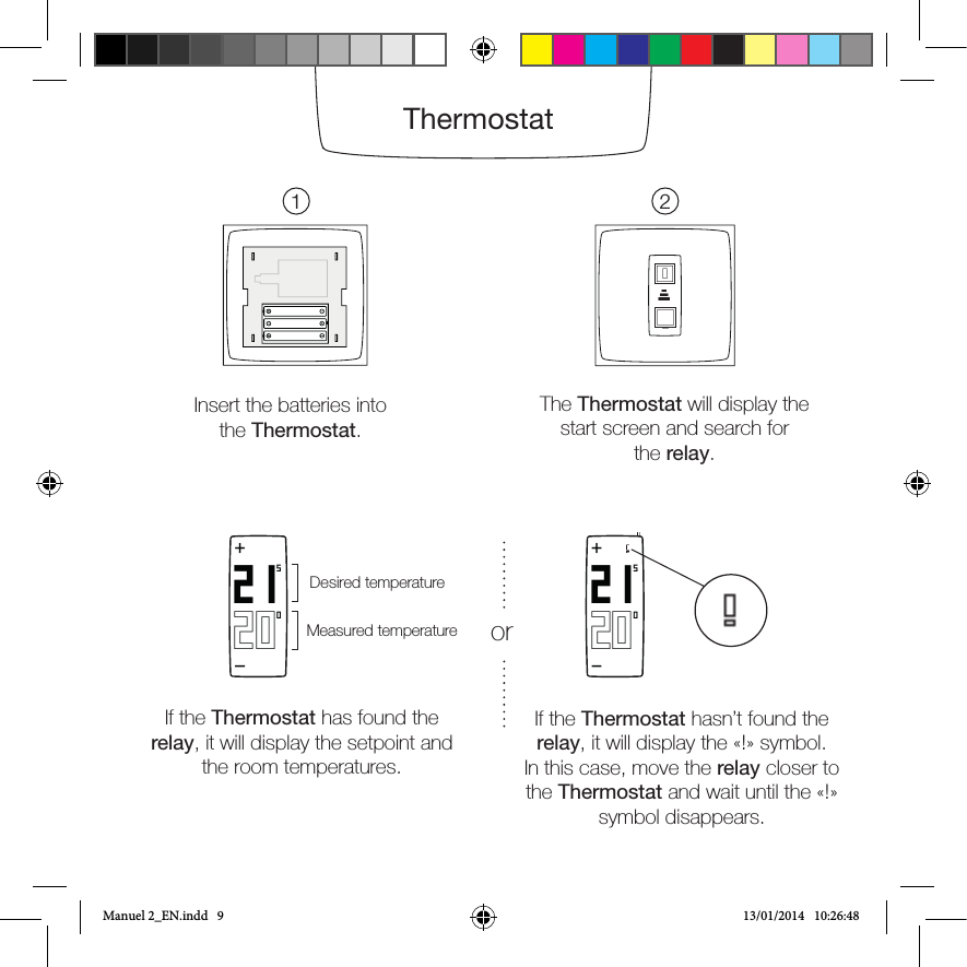 Note: If the boiler doesn’t switch on when the blue light is on, the relay is incorrectly wired to the boiler. In this case, check where the grey and black wires are connected. In doubt, please read in your boiler’s instructions manual [ the «room thermostat» section].Insert the batteries into the Thermostat.The Thermostat will display the start screen and search forthe relay.1 2ThermostatIf the Thermostat has found the relay, it will display the setpoint and the room temperatures. If the Thermostat hasn’t found the relay, it will display the «!» symbol. In this case, move the relay closer to the Thermostat and wait until the «!» symbol disappears.202150+Measured temperatureDesired temperatureor 202150+Manuel 2_EN.indd   9 13/01/2014   10:26:48