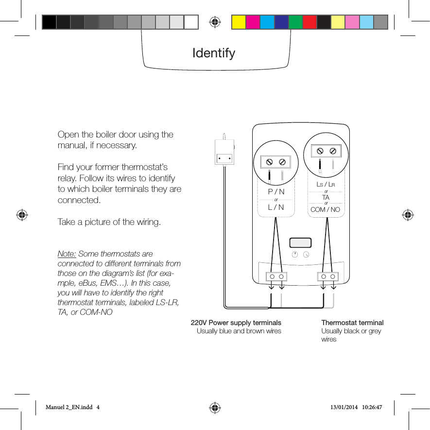 IdentifyOpen the boiler door using the manual, if necessary.Find your former thermostat’s relay. Follow its wires to identify to which boiler terminals they are connected.  Take a picture of the wiring.Note: Some thermostats are connected to different terminals from those on the diagram’s list (for exa-mple, eBus, EMS…). In this case, you will have to identify the right thermostat terminals, labeled LS-LR, TA, or COM-NO220V Power supply terminalsUsually blue and brown wiresThermostat terminalUsually black or grey wiresP / NL / NorLS / LRTACOM / NOororManuel 2_EN.indd   4 13/01/2014   10:26:47