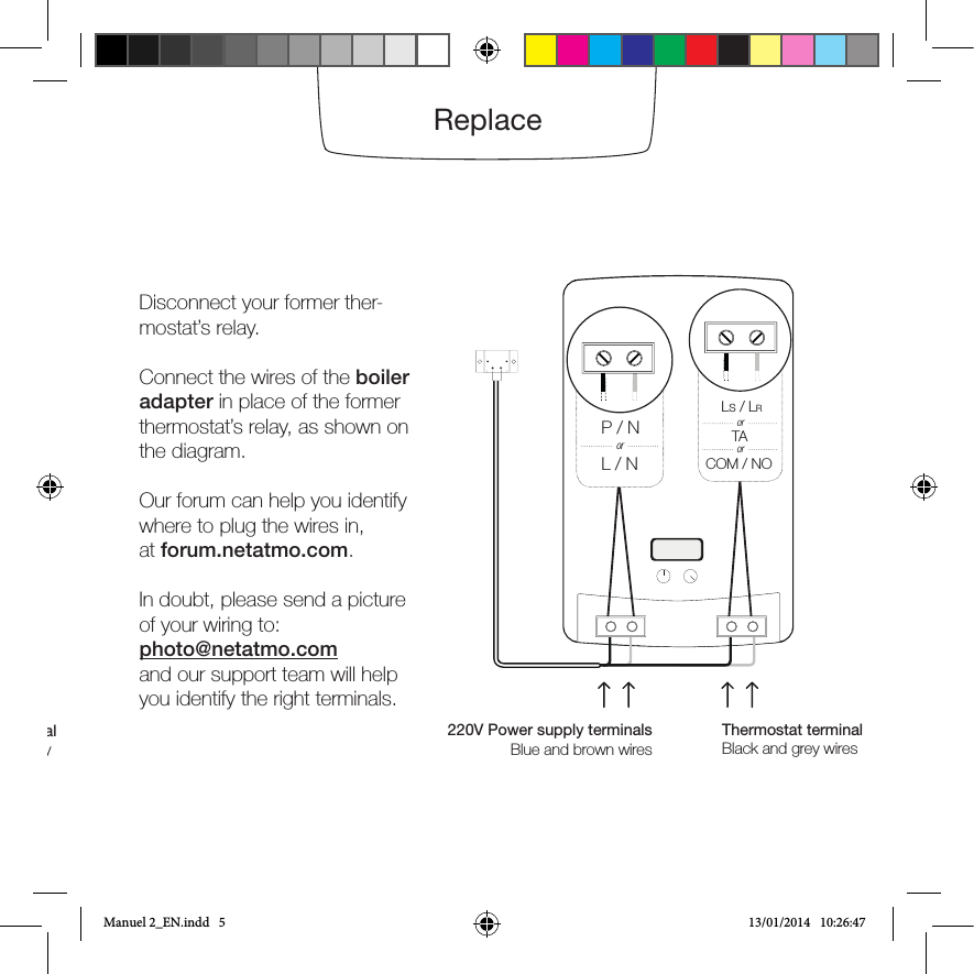 ReplaceDisconnect your former ther-mostat’s relay.Connect the wires of the boiler adapter in place of the former thermostat’s relay, as shown on the diagram.Our forum can help you identify where to plug the wires in,at forum.netatmo.com.In doubt, please send a picture of your wiring to:photo@netatmo.comand our support team will help you identify the right terminals.Thermostat terminalUsually black or grey wires220V Power supply terminalsBlue and brown wires Thermostat terminalBlack and grey wiresP / NL / NorLs / LRTACOM / NOororManuel 2_EN.indd   5 13/01/2014   10:26:47