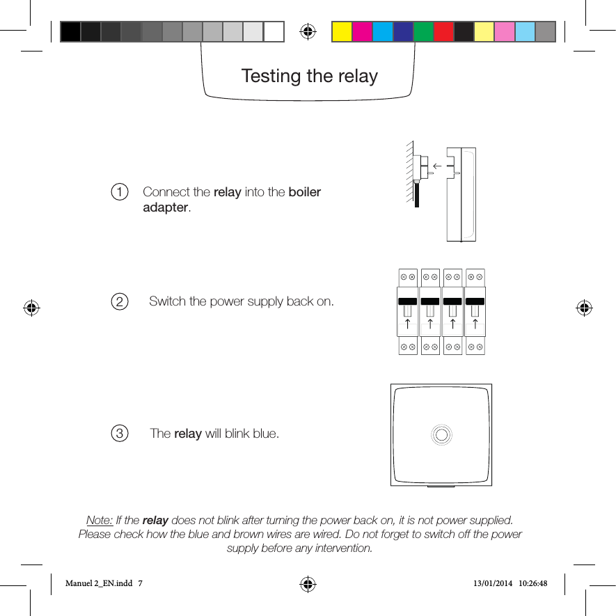The boiler adapter can be afxed to the wall with the double-sided tapeor the screws provided.Connect the relay into the boiler adapter.Switch the power supply back on.The relay will blink blue.Note: If the relay does not blink after turning the power back on, it is not power supplied. Please check how the blue and brown wires are wired. Do not forget to switch off the power supply before any intervention.123Testing the relayManuel 2_EN.indd   7 13/01/2014   10:26:48