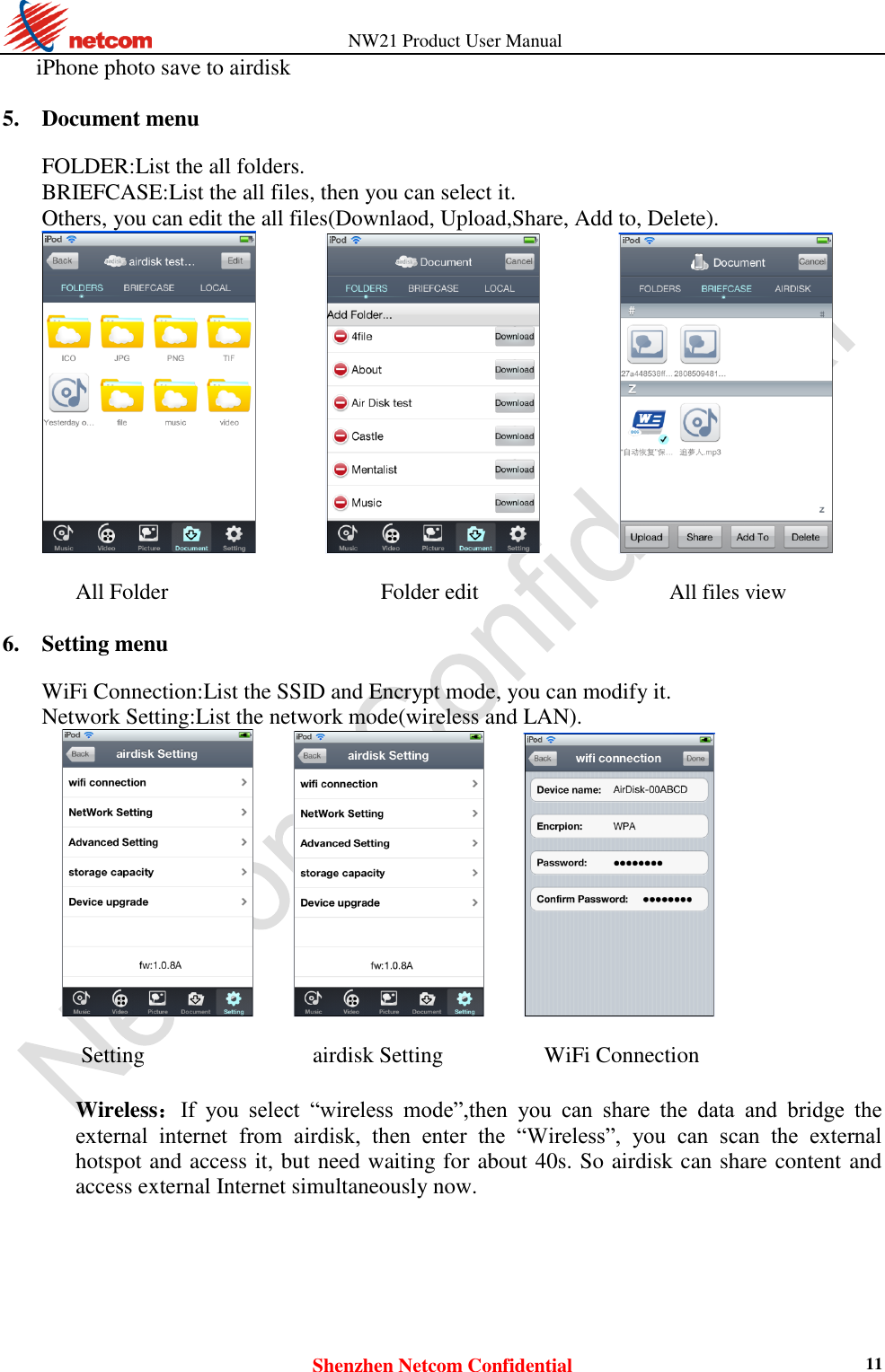          NW21 Product User Manual Shenzhen Netcom Confidential 11 iPhone photo save to airdisk    5. Document menu    FOLDER:List the all folders.   BRIEFCASE:List the all files, then you can select it.   Others, you can edit the all files(Downlaod, Upload,Share, Add to, Delete).                      All Folder    Folder edit  All files view  6. Setting menu    WiFi Connection:List the SSID and Encrypt mode, you can modify it.   Network Setting:List the network mode(wireless and LAN).                      Setting                              airdisk Setting                  WiFi Connection  Wireless：If  you  select  “wireless  mode”,then  you  can  share  the  data  and  bridge  the external  internet  from  airdisk,  then  enter  the  “Wireless”,  you  can  scan  the  external hotspot and access it, but need waiting for about 40s. So airdisk can share content and access external Internet simultaneously now.    