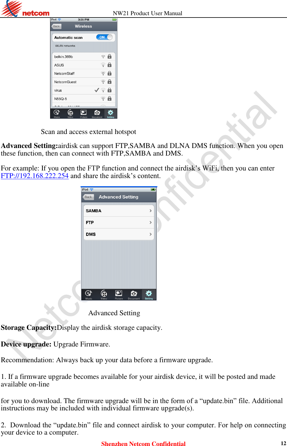          NW21 Product User Manual Shenzhen Netcom Confidential 12                      Scan and access external hotspot  Advanced Setting:airdisk can support FTP,SAMBA and DLNA DMS function. When you open these function, then can connect with FTP,SAMBA and DMS.  For example: If you open the FTP function and connect the airdisk’s WiFi, then you can enter   FTP://192.168.222.254 and share the airdisk’s content.    Advanced Setting  Storage Capacity:Display the airdisk storage capacity.  Device upgrade: Upgrade Firmware.  Recommendation: Always back up your data before a firmware upgrade.  1. If a firmware upgrade becomes available for your airdisk device, it will be posted and made available on-line  for you to download. The firmware upgrade will be in the form of a “update.bin” file. Additional instructions may be included with individual firmware upgrade(s).  2. Download the “update.bin” file and connect airdisk to your computer. For help on connecting your device to a computer.   