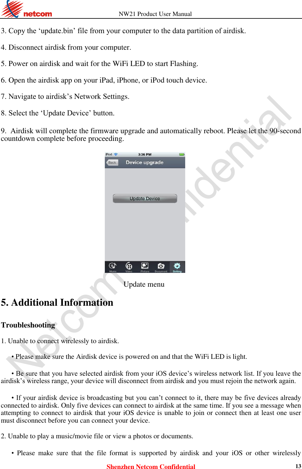          NW21 Product User Manual Shenzhen Netcom Confidential 13  3. Copy the ‘update.bin’ file from your computer to the data partition of airdisk.    4. Disconnect airdisk from your computer.    5. Power on airdisk and wait for the WiFi LED to start Flashing.    6. Open the airdisk app on your iPad, iPhone, or iPod touch device.    7. Navigate to airdisk’s Network Settings.    8. Select the ‘Update Device’ button.    9. Airdisk will complete the firmware upgrade and automatically reboot. Please let the 90-second countdown complete before proceeding.                                      Update menu 5. Additional Information Troubleshooting  1. Unable to connect wirelessly to airdisk.    • Please make sure the Airdisk device is powered on and that the WiFi LED is light.    • Be sure that you have selected airdisk from your iOS device’s wireless network list. If you leave the airdisk’s wireless range, your device will disconnect from airdisk and you must rejoin the network again.    • If your airdisk device is broadcasting but you can’t connect to it, there may be five devices already connected to airdisk. Only five devices can connect to airdisk at the same time. If you see a message when attempting to connect to airdisk that your iOS device is unable to join or connect then at least one user must disconnect before you can connect your device.    2. Unable to play a music/movie file or view a photos or documents.    • Please  make  sure  that  the  file  format  is  supported  by  airdisk  and  your  iOS  or  other  wirelessly 