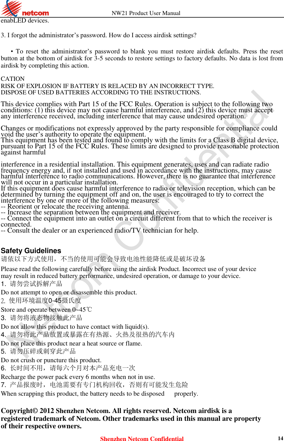          NW21 Product User Manual Shenzhen Netcom Confidential 14 enabLED devices.    3. I forgot the administrator’s password. How do I access airdisk settings?    • To  reset  the  administrator’s  password  to  blank  you  must  restore  airdisk  defaults.  Press  the  reset button at the bottom of airdisk for 3-5 seconds to restore settings to factory defaults. No data is lost from airdisk by completing this action.    CATION   RISK OF EXPLOSION IF BATTERY IS RELACED BY AN INCORRECT TYPE.   DISPOSE OF USED BATTERIES ACCORDING TO THE INSTRUCTIONS.  This device complies with Part 15 of the FCC Rules. Operation is subject to the following two conditions: (1) this device may not cause harmful interference, and (2) this device must accept any interference received, including interference that may cause undesired operation.  Changes or modifications not expressly approved by the party responsible for compliance could void the user’s authority to operate the equipment. This equipment has been tested and found to comply with the limits for a Class B digital device, pursuant to Part 15 of the FCC Rules. These limits are designed to provide reasonable protection against harmful  interference in a residential installation. This equipment generates, uses and can radiate radio frequency energy and, if not installed and used in accordance with the instructions, may cause harmful interference to radio communications. However, there is no guarantee that interference will not occur in a particular installation. If this equipment does cause harmful interference to radio or television reception, which can be determined by turning the equipment off and on, the user is encouraged to try to correct the interference by one or more of the following measures: -- Reorient or relocate the receiving antenna. -- Increase the separation between the equipment and receiver. -- Connect the equipment into an outlet on a circuit different from that to which the receiver is connected. -- Consult the dealer or an experienced radio/TV technician for help.   Safety Guidelines  请依以下方式使用，不当的使用可能会导致电池性能降低或是破坏设备  Please read the following carefully before using the airdisk Product. Incorrect use of your device may result in reduced battery performance, undesired operation, or damage to your device. 1.  请勿尝试拆解产品  Do not attempt to open or disassemble this product.  2. 使用环境温度0-45摄氏度   Store and operate between 0~45℃   3. 请勿将液态物接触此产品    Do not allow this product to have contact with liquid(s). 4. 请勿将此产品放置或暴露在有热源、火热及很热的汽车内    Do not place this product near a heat source or flame.   5. 请勿压碎或刺穿此产品    Do not crush or puncture this product. 6. 长时间不用，请每六个月对本产品充电一次    Recharge the power pack every 6 months when not in use.   7. 产品报废时，电池需要有专门机构回收，否则有可能发生危险    When scrapping this product, the battery needs to be disposed      properly.  Copyright© 2012 Shenzhen Netcom. All rights reserved. Netcom airdisk is a registered trademark of Netcom. Other trademarks used in this manual are property of their respective owners. 