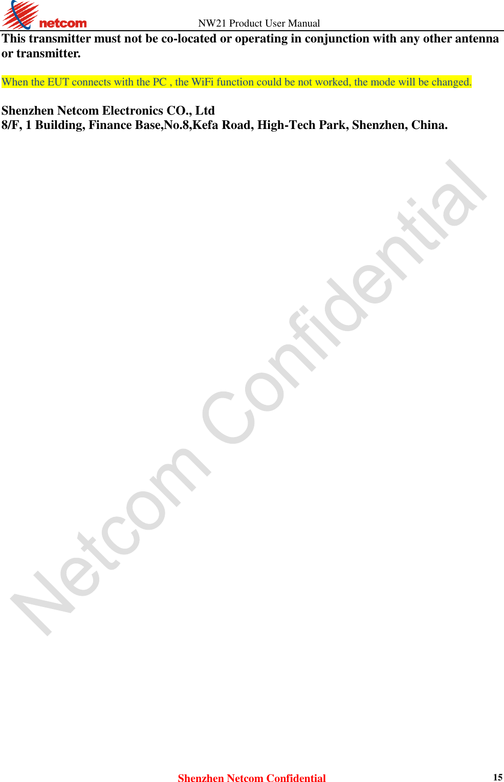          NW21 Product User Manual Shenzhen Netcom Confidential 15 This transmitter must not be co-located or operating in conjunction with any other antenna or transmitter.  When the EUT connects with the PC , the WiFi function could be not worked, the mode will be changed.  Shenzhen Netcom Electronics CO., Ltd 8/F, 1 Building, Finance Base,No.8,Kefa Road, High-Tech Park, Shenzhen, China.            