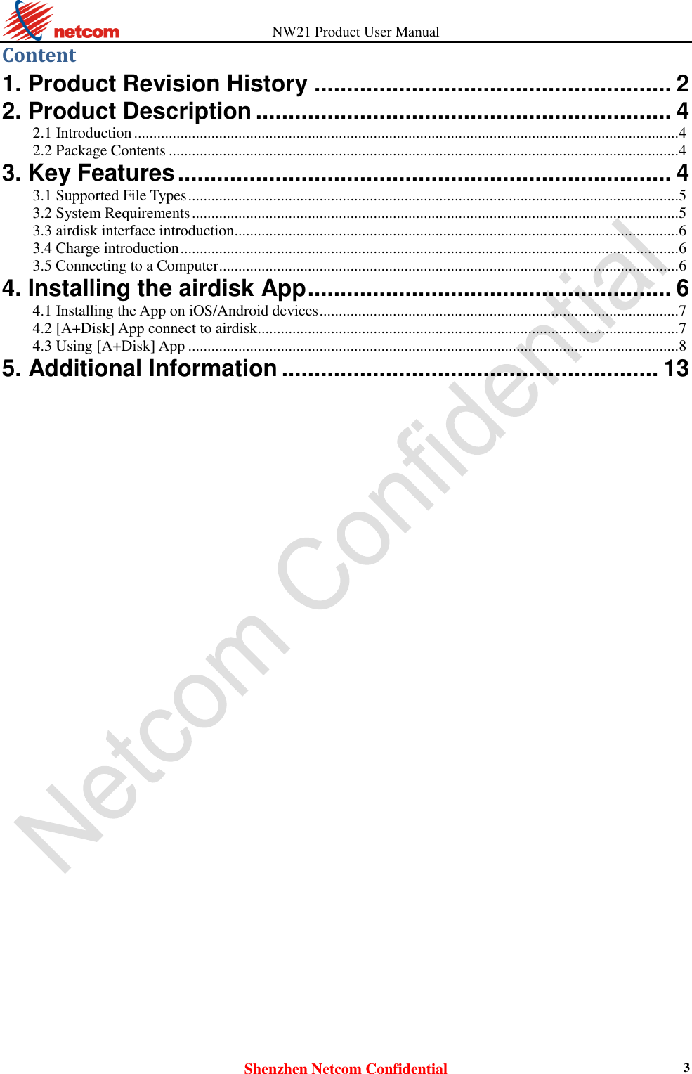          NW21 Product User Manual Shenzhen Netcom Confidential 3 Content 1. Product Revision History ....................................................... 2 2. Product Description ................................................................ 4 2.1 Introduction ............................................................................................................................................. 4 2.2 Package Contents .................................................................................................................................... 4 3. Key Features ............................................................................ 4 3.1 Supported File Types ............................................................................................................................... 5 3.2 System Requirements .............................................................................................................................. 5 3.3 airdisk interface introduction ................................................................................................................... 6 3.4 Charge introduction ................................................................................................................................. 6 3.5 Connecting to a Computer ....................................................................................................................... 6 4. Installing the airdisk App ........................................................ 6 4.1 Installing the App on iOS/Android devices ............................................................................................. 7 4.2 [A+Disk] App connect to airdisk ............................................................................................................. 7 4.3 Using [A+Disk] App ............................................................................................................................... 8 5. Additional Information .......................................................... 13                                 