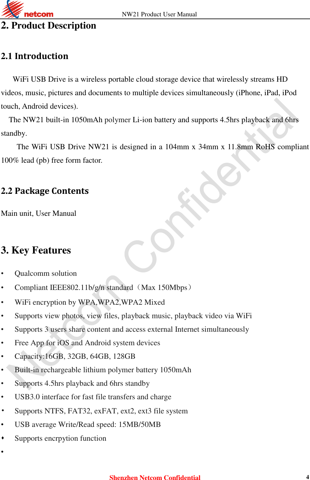          NW21 Product User Manual Shenzhen Netcom Confidential 4 2. Product Description 2.1 Introduction WiFi USB Drive is a wireless portable cloud storage device that wirelessly streams HD videos, music, pictures and documents to multiple devices simultaneously (iPhone, iPad, iPod touch, Android devices). The NW21 built-in 1050mAh polymer Li-ion battery and supports 4.5hrs playback and 6hrs standby. The WiFi USB Drive NW21 is designed in a 104mm x 34mm x 11.8mm RoHS compliant 100% lead (pb) free form factor.  2.2 Package Contents Main unit, User Manual   3. Key Features • Qualcomm solution • Compliant IEEE802.11b/g/n standard（Max 150Mbps） • WiFi encryption by WPA,WPA2,WPA2 Mixed   • Supports view photos, view files, playback music, playback video via WiFi • Supports 3 users share content and access external Internet simultaneously • Free App for iOS and Android system devices • Capacity:16GB, 32GB, 64GB, 128GB • Built-in rechargeable lithium polymer battery 1050mAh • Supports 4.5hrs playback and 6hrs standby • USB3.0 interface for fast file transfers and charge • Supports NTFS, FAT32, exFAT, ext2, ext3 file system • USB average Write/Read speed: 15MB/50MB  Supports encrpytion function   •  