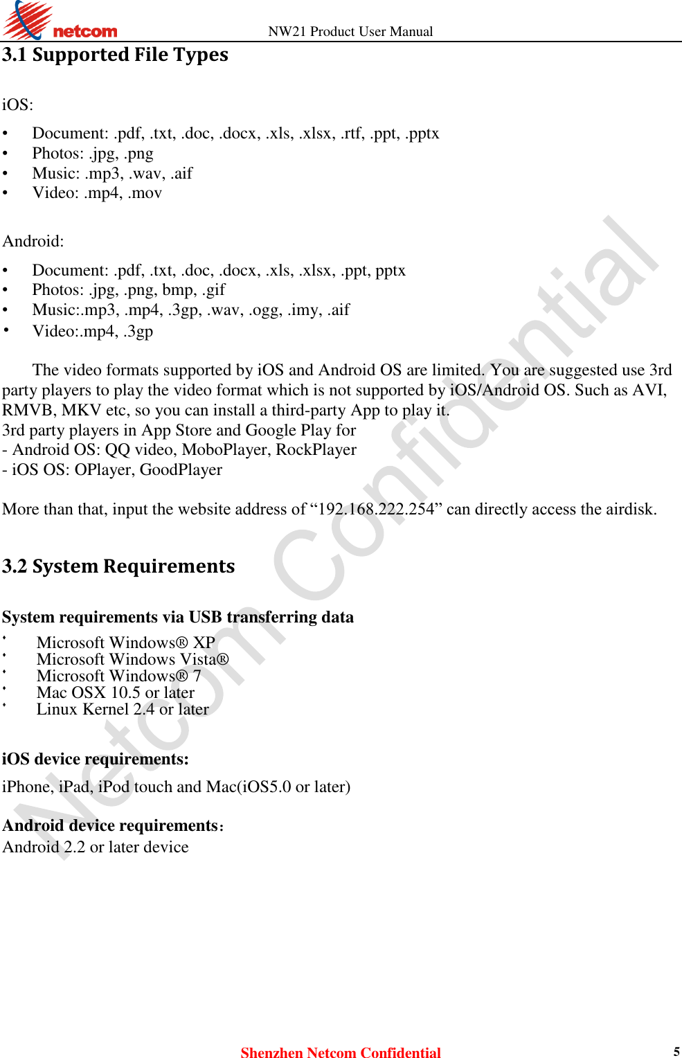          NW21 Product User Manual Shenzhen Netcom Confidential 5 3.1 Supported File Types iOS:  • Document: .pdf, .txt, .doc, .docx, .xls, .xlsx, .rtf, .ppt, .pptx • Photos: .jpg, .png • Music: .mp3, .wav, .aif • Video: .mp4, .mov  Android:  • Document: .pdf, .txt, .doc, .docx, .xls, .xlsx, .ppt, pptx • Photos: .jpg, .png, bmp, .gif • Music:.mp3, .mp4, .3gp, .wav, .ogg, .imy, .aif • Video:.mp4, .3gp  The video formats supported by iOS and Android OS are limited. You are suggested use 3rd party players to play the video format which is not supported by iOS/Android OS. Such as AVI, RMVB, MKV etc, so you can install a third-party App to play it. 3rd party players in App Store and Google Play for   - Android OS: QQ video, MoboPlayer, RockPlayer - iOS OS: OPlayer, GoodPlayer  More than that, input the website address of “192.168.222.254” can directly access the airdisk.  3.2 System Requirements System requirements via USB transferring data  Microsoft Windows® XP   Microsoft Windows Vista®   Microsoft Windows® 7   Mac OSX 10.5 or later   Linux Kernel 2.4 or later    iOS device requirements:  iPhone, iPad, iPod touch and Mac(iOS5.0 or later)  Android device requirements：  Android 2.2 or later device  