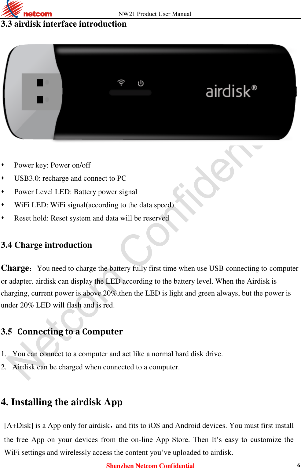          NW21 Product User Manual Shenzhen Netcom Confidential 6 3.3 airdisk interface introduction     Power key: Power on/off  USB3.0: recharge and connect to PC  Power Level LED: Battery power signal    WiFi LED: WiFi signal(according to the data speed)  Reset hold: Reset system and data will be reserved  3.4 Charge introduction Charge：You need to charge the battery fully first time when use USB connecting to computer or adapter. airdisk can display the LED according to the battery level. When the Airdisk is charging, current power is above 20%,then the LED is light and green always, but the power is under 20% LED will flash and is red.  3.5   Connecting to a Computer 1. You can connect to a computer and act like a normal hard disk drive.   2. Airdisk can be charged when connected to a computer.    4. Installing the airdisk App [A+Disk] is a App only for airdisk，and fits to iOS and Android devices. You must first install the free App on  your devices from the on-line  App  Store.  Then  It’s  easy  to  customize  the WiFi settings and wirelessly access the content you’ve uploaded to airdisk. 