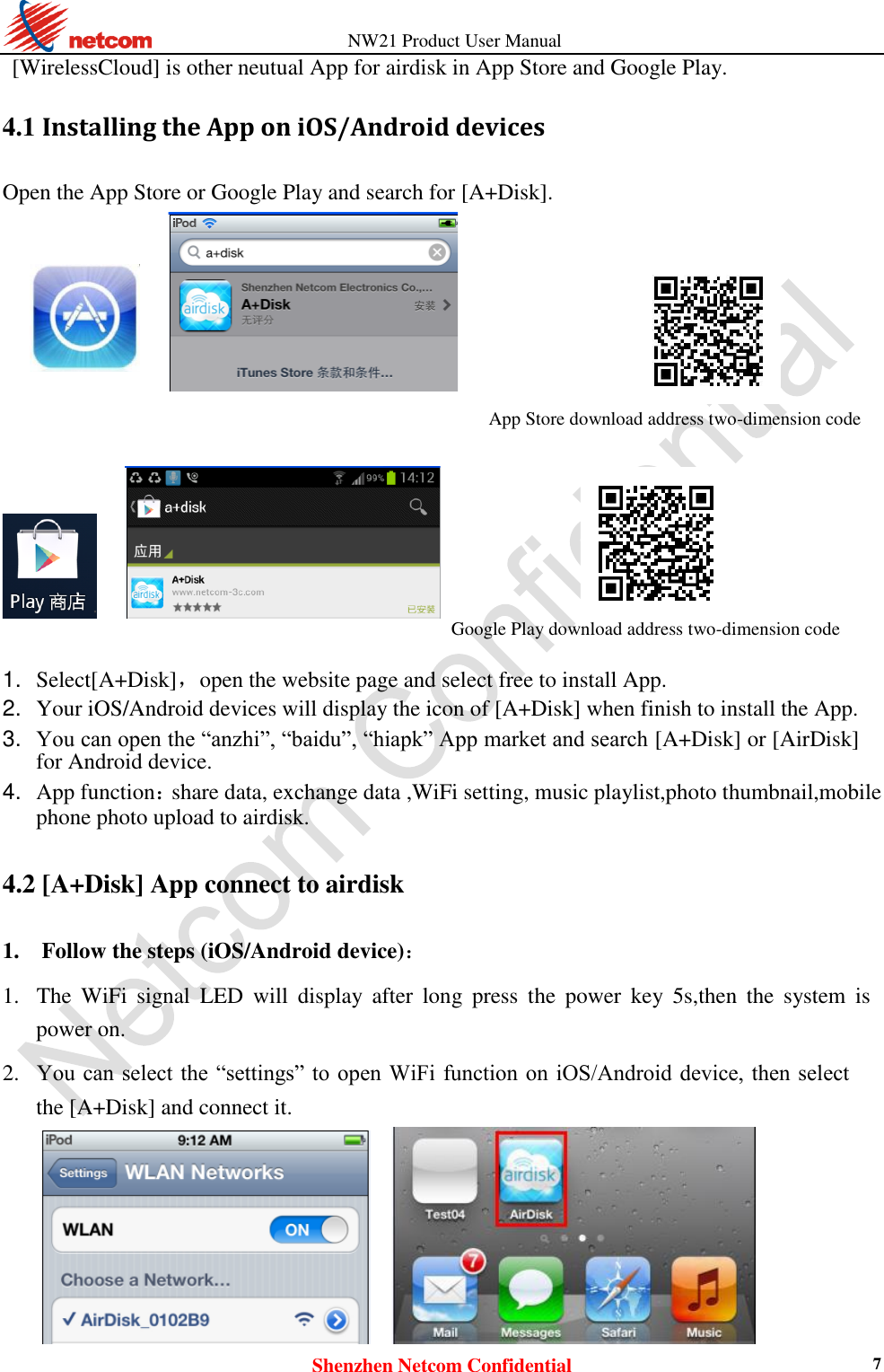          NW21 Product User Manual Shenzhen Netcom Confidential 7 [WirelessCloud] is other neutual App for airdisk in App Store and Google Play. 4.1 Installing the App on iOS/Android devices Open the App Store or Google Play and search for [A+Disk].  App Store download address two-dimension code                        Google Play download address two-dimension code   1. Select[A+Disk]，open the website page and select free to install App.    2. Your iOS/Android devices will display the icon of [A+Disk] when finish to install the App.    3. You can open the “anzhi”, “baidu”, “hiapk” App market and search [A+Disk] or [AirDisk] for Android device.    4. App function：share data, exchange data ,WiFi setting, music playlist,photo thumbnail,mobile phone photo upload to airdisk.    4.2 [A+Disk] App connect to airdisk 1. Follow the steps (iOS/Android device)：    1. The  WiFi  signal  LED  will  display  after  long  press  the  power  key  5s,then  the  system  is power on.    2. You can select the  “settings” to  open WiFi function  on iOS/Android device, then select the [A+Disk] and connect it.       