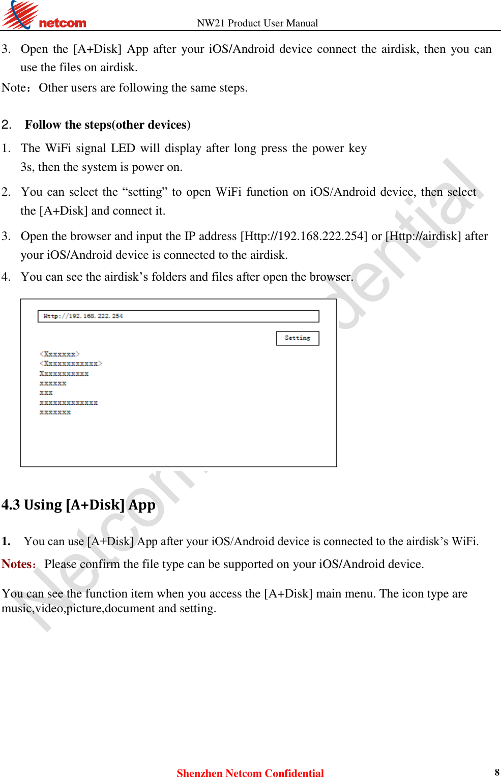          NW21 Product User Manual Shenzhen Netcom Confidential 8  3. Open the [A+Disk] App after your iOS/Android device connect the airdisk, then you can use the files on airdisk.   Note：Other users are following the same steps.   2.    Follow the steps(other devices)  1. The WiFi signal LED will display after long press the power key 3s, then the system is power on.    2. You can select  the  “setting” to open WiFi function on  iOS/Android  device, then select the [A+Disk] and connect it.    3. Open the browser and input the IP address [Http://192.168.222.254] or [Http://airdisk] after your iOS/Android device is connected to the airdisk.    4. You can see the airdisk’s folders and files after open the browser.      4.3 Using [A+Disk] App 1. You can use [A+Disk] App after your iOS/Android device is connected to the airdisk’s WiFi.    Notes：Please confirm the file type can be supported on your iOS/Android device.  You can see the function item when you access the [A+Disk] main menu. The icon type are music,video,picture,document and setting.  