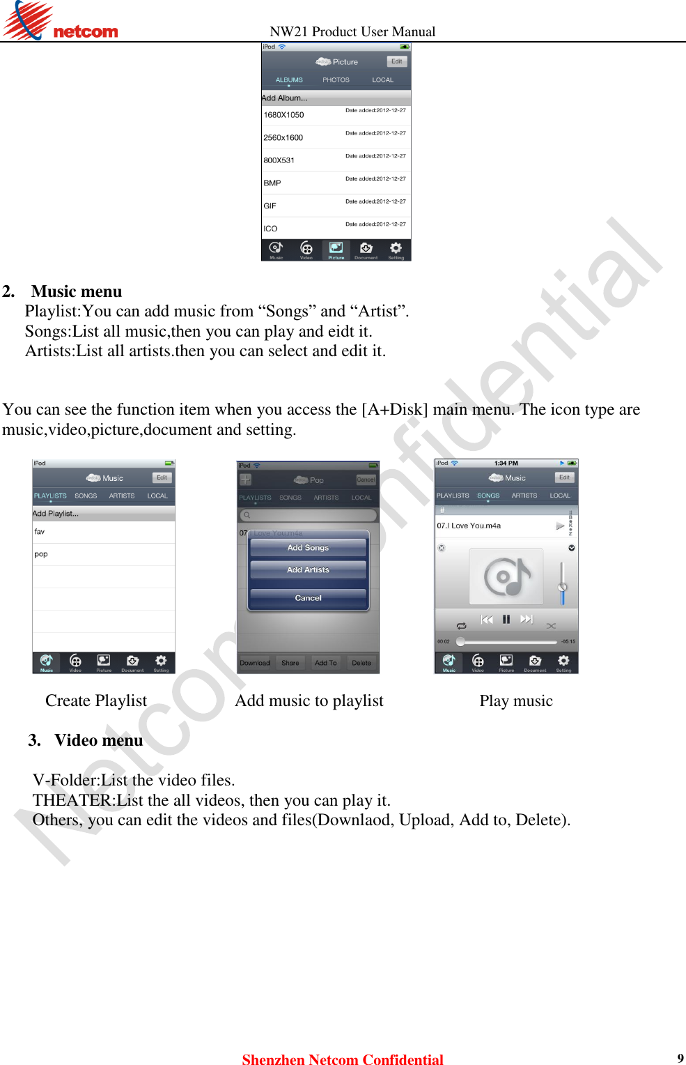          NW21 Product User Manual Shenzhen Netcom Confidential 9   2. Music menu Playlist:You can add music from “Songs” and “Artist”.   Songs:List all music,then you can play and eidt it. Artists:List all artists.then you can select and edit it.   You can see the function item when you access the [A+Disk] main menu. The icon type are music,video,picture,document and setting.                     Create Playlist          Add music to playlist           Play music  3. Video menu    V-Folder:List the video files.   THEATER:List the all videos, then you can play it.   Others, you can edit the videos and files(Downlaod, Upload, Add to, Delete).    