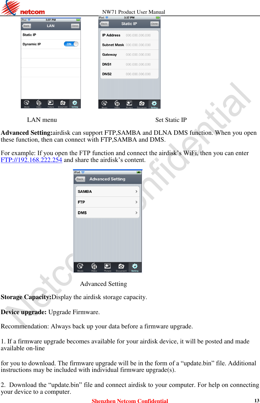                   NW71 Product User Manual Shenzhen Netcom Confidential 13          LAN menu  Set Static IP  Advanced Setting:airdisk can support FTP,SAMBA and DLNA DMS function. When you open these function, then can connect with FTP,SAMBA and DMS.  For example: If you open the FTP function and connect the airdisk’s WiFi, then you can enter   FTP://192.168.222.254 and share the airdisk’s content.    Advanced Setting  Storage Capacity:Display the airdisk storage capacity.  Device upgrade: Upgrade Firmware.  Recommendation: Always back up your data before a firmware upgrade.  1. If a firmware upgrade becomes available for your airdisk device, it will be posted and made available on-line  for you to download. The firmware upgrade will be in the form of a “update.bin” file. Additional instructions may be included with individual firmware upgrade(s).  2. Download the “update.bin” file and connect airdisk to your computer. For help on connecting your device to a computer.   