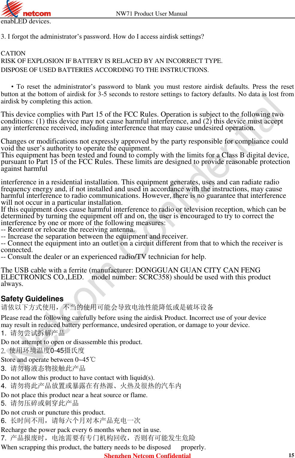                   NW71 Product User Manual Shenzhen Netcom Confidential 15 enabLED devices.    3. I forgot the administrator’s password. How do I access airdisk settings?    CATION   RISK OF EXPLOSION IF BATTERY IS RELACED BY AN INCORRECT TYPE.   DISPOSE OF USED BATTERIES ACCORDING TO THE INSTRUCTIONS.  • To  reset  the  administrator’s  password  to  blank  you  must  restore  airdisk  defaults.  Press  the  reset button at the bottom of airdisk for 3-5 seconds to restore settings to factory defaults. No data is lost from airdisk by completing this action.    This device complies with Part 15 of the FCC Rules. Operation is subject to the following two conditions: (1) this device may not cause harmful interference, and (2) this device must accept any interference received, including interference that may cause undesired operation.  Changes or modifications not expressly approved by the party responsible for compliance could void the user’s authority to operate the equipment. This equipment has been tested and found to comply with the limits for a Class B digital device, pursuant to Part 15 of the FCC Rules. These limits are designed to provide reasonable protection against harmful  interference in a residential installation. This equipment generates, uses and can radiate radio frequency energy and, if not installed and used in accordance with the instructions, may cause harmful interference to radio communications. However, there is no guarantee that interference will not occur in a particular installation. If this equipment does cause harmful interference to radio or television reception, which can be determined by turning the equipment off and on, the user is encouraged to try to correct the interference by one or more of the following measures: -- Reorient or relocate the receiving antenna. -- Increase the separation between the equipment and receiver. -- Connect the equipment into an outlet on a circuit different from that to which the receiver is connected. -- Consult the dealer or an experienced radio/TV technician for help.  The USB cable with a ferrite (manufacturer: DONGGUAN GUAN CITY CAN FENG ELECTRONICS CO.,LED.    model number: SCRC358) should be used with this product always.  Safety Guidelines  请依以下方式使用，不当的使用可能会导致电池性能降低或是破坏设备  Please read the following carefully before using the airdisk Product. Incorrect use of your device may result in reduced battery performance, undesired operation, or damage to your device. 1.  请勿尝试拆解产品  Do not attempt to open or disassemble this product.  2. 使用环境温度0-45摄氏度   Store and operate between 0~45℃   3. 请勿将液态物接触此产品    Do not allow this product to have contact with liquid(s). 4. 请勿将此产品放置或暴露在有热源、火热及很热的汽车内    Do not place this product near a heat source or flame.   5. 请勿压碎或刺穿此产品    Do not crush or puncture this product. 6. 长时间不用，请每六个月对本产品充电一次    Recharge the power pack every 6 months when not in use.   7. 产品报废时，电池需要有专门机构回收，否则有可能发生危险    When scrapping this product, the battery needs to be disposed      properly. 
