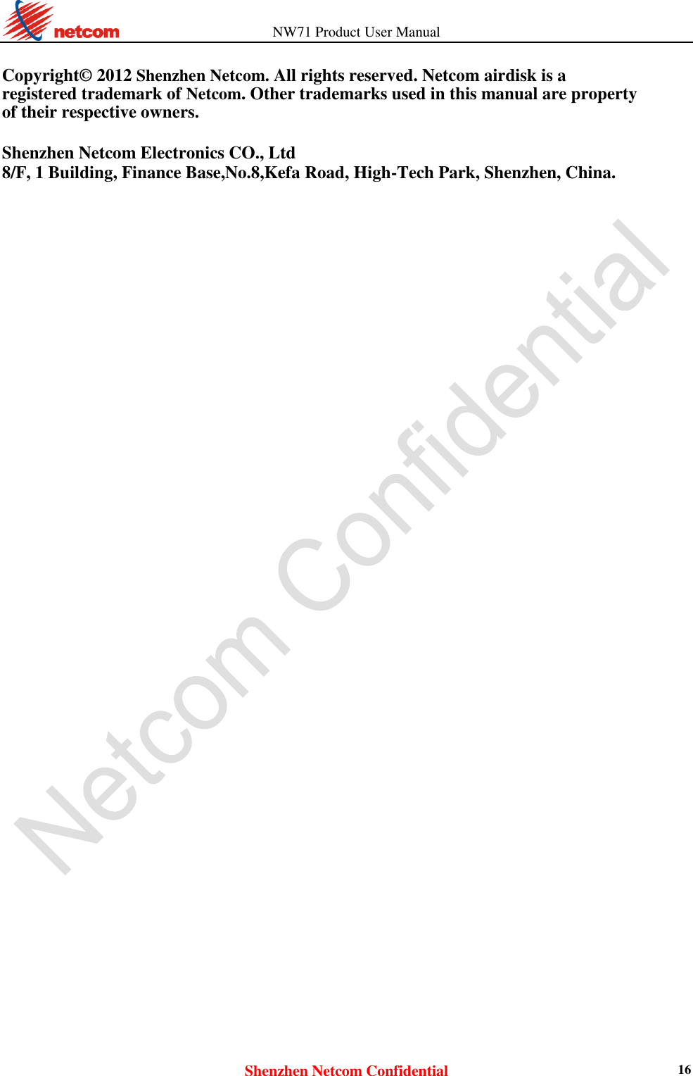                   NW71 Product User Manual Shenzhen Netcom Confidential 16  Copyright© 2012 Shenzhen Netcom. All rights reserved. Netcom airdisk is a registered trademark of Netcom. Other trademarks used in this manual are property of their respective owners.  Shenzhen Netcom Electronics CO., Ltd 8/F, 1 Building, Finance Base,No.8,Kefa Road, High-Tech Park, Shenzhen, China.            
