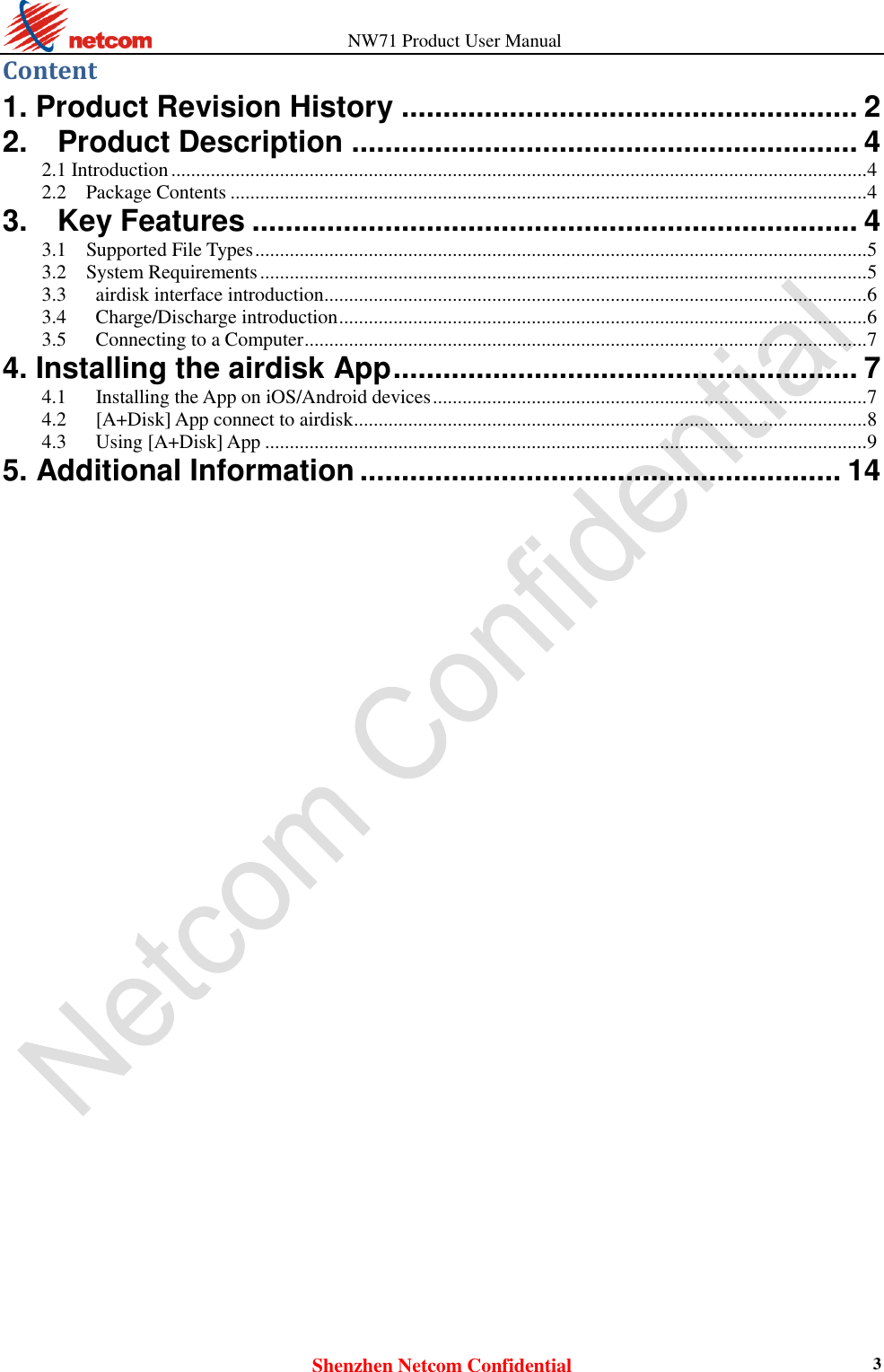                   NW71 Product User Manual Shenzhen Netcom Confidential 3 Content 1. Product Revision History ....................................................... 2 2.    Product Description ............................................................. 4 2.1 Introduction ............................................................................................................................................. 4 2.2    Package Contents ................................................................................................................................. 4 3.    Key Features ......................................................................... 4 3.1    Supported File Types ............................................................................................................................ 5 3.2    System Requirements ........................................................................................................................... 5 3.3      airdisk interface introduction .............................................................................................................. 6 3.4      Charge/Discharge introduction ........................................................................................................... 6 3.5      Connecting to a Computer .................................................................................................................. 7 4. Installing the airdisk App ........................................................ 7 4.1      Installing the App on iOS/Android devices ........................................................................................ 7 4.2      [A+Disk] App connect to airdisk ........................................................................................................ 8 4.3      Using [A+Disk] App .......................................................................................................................... 9 5. Additional Information .......................................................... 14                                 