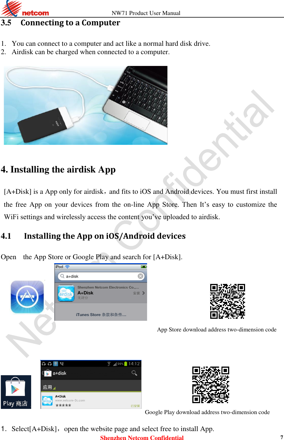                   NW71 Product User Manual Shenzhen Netcom Confidential 7 3.5     Connecting to a Computer 1. You can connect to a computer and act like a normal hard disk drive.   2. Airdisk can be charged when connected to a computer.    4. Installing the airdisk App [A+Disk] is a App only for airdisk，and fits to iOS and Android devices. You must first install the free App  on  your devices from the on-line  App  Store.  Then  It’s  easy  to  customize  the WiFi settings and wirelessly access the content you’ve uploaded to airdisk. 4.1      Installing the App on iOS/Android devices Open   the App Store or Google Play and search for [A+Disk].  App Store download address two-dimension code                          Google Play download address two-dimension code   1. Select[A+Disk]，open the website page and select free to install App.    