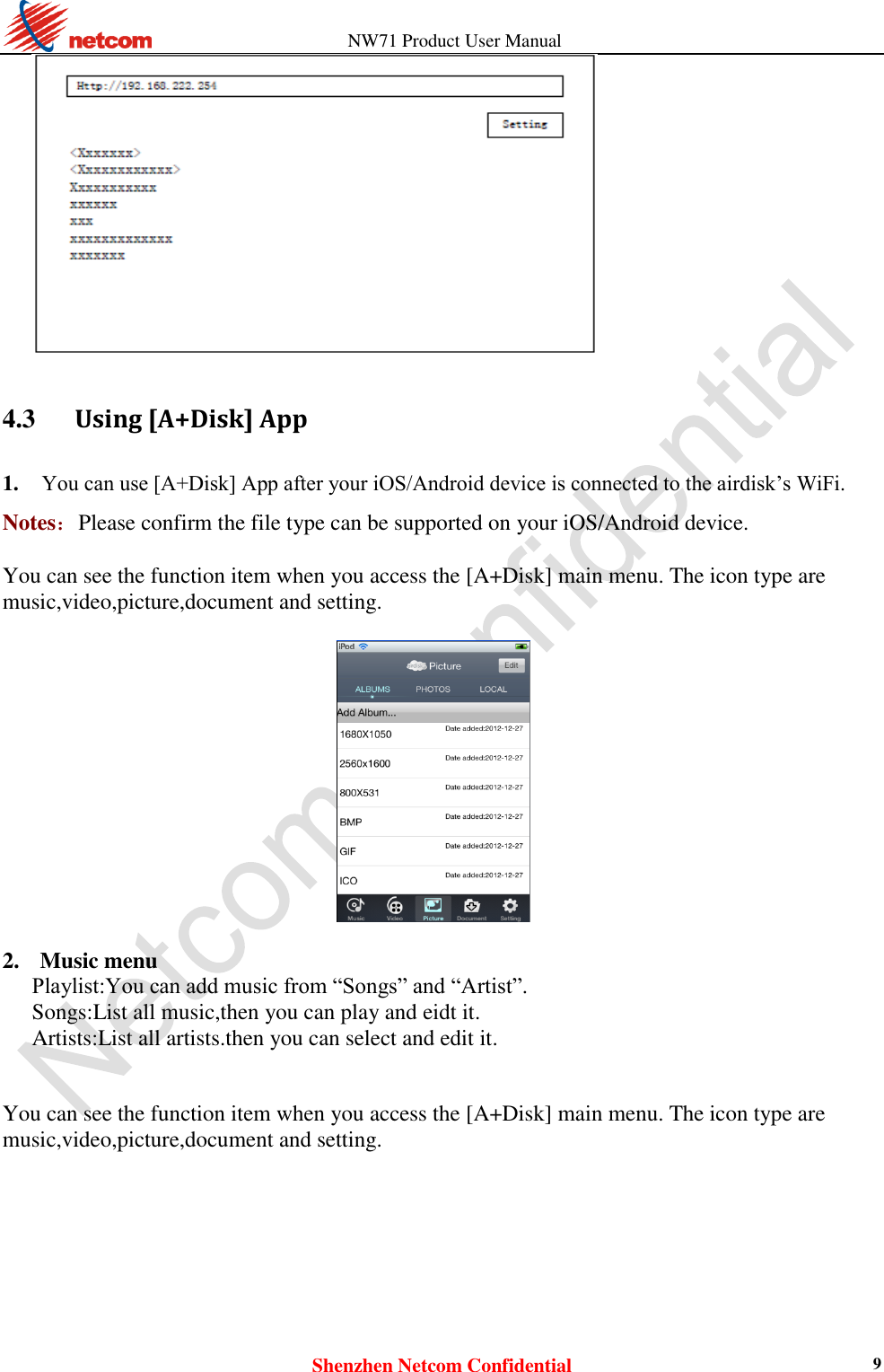                   NW71 Product User Manual Shenzhen Netcom Confidential 9   4.3      Using [A+Disk] App 1. You can use [A+Disk] App after your iOS/Android device is connected to the airdisk’s WiFi.    Notes：Please confirm the file type can be supported on your iOS/Android device.  You can see the function item when you access the [A+Disk] main menu. The icon type are music,video,picture,document and setting.    2. Music menu Playlist:You can add music from “Songs” and “Artist”.   Songs:List all music,then you can play and eidt it. Artists:List all artists.then you can select and edit it.   You can see the function item when you access the [A+Disk] main menu. The icon type are music,video,picture,document and setting.  