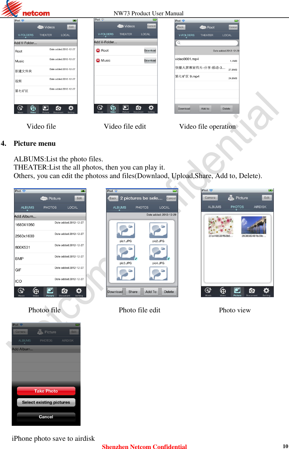                   NW73 Product User Manual Shenzhen Netcom Confidential 10              Video file             Video file edit  Video file operation  4. Picture menu    ALBUMS:List the photo files.   THEATER:List the all photos, then you can play it.   Others, you can edit the photoss and files(Downlaod, Upload,Share, Add to, Delete).                     Photoo file    Photo file edit  Photo view    iPhone photo save to airdisk   