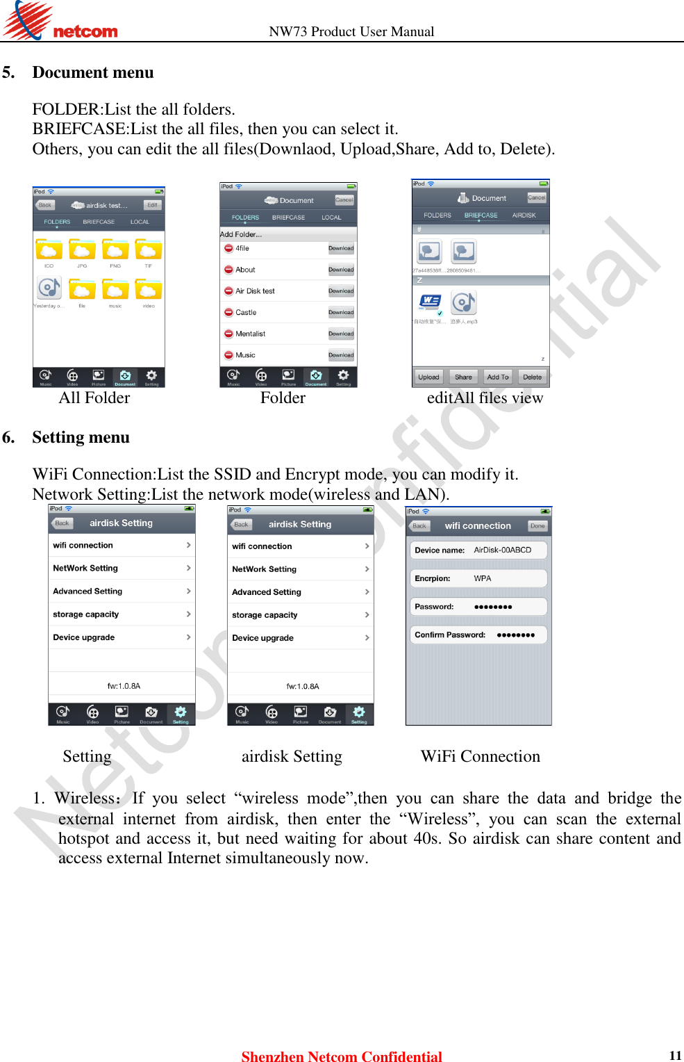                   NW73 Product User Manual Shenzhen Netcom Confidential 11  5. Document menu    FOLDER:List the all folders.   BRIEFCASE:List the all files, then you can select it.   Others, you can edit the all files(Downlaod, Upload,Share, Add to, Delete).                     All Folder               Folder              editAll files view  6. Setting menu    WiFi Connection:List the SSID and Encrypt mode, you can modify it.   Network Setting:List the network mode(wireless and LAN).                     Setting                              airdisk Setting                  WiFi Connection  1. Wireless：If  you  select  “wireless  mode”,then  you  can  share  the  data  and  bridge  the external  internet  from  airdisk,  then  enter  the  “Wireless”,  you  can  scan  the  external hotspot and access it, but need waiting for about 40s. So airdisk can share content and access external Internet simultaneously now.    