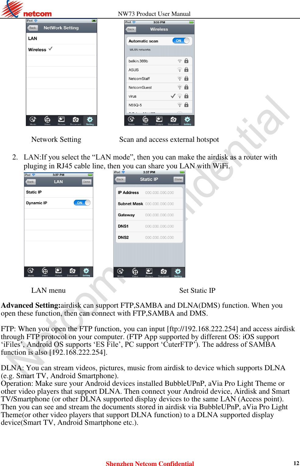                   NW73 Product User Manual Shenzhen Netcom Confidential 12                    Network Setting                    Scan and access external hotspot  2. LAN:If you select the “LAN mode”, then you can make the airdisk as a router with pluging in RJ45 cable line, then you can share you LAN with WiFi.          LAN menu  Set Static IP  Advanced Setting:airdisk can support FTP,SAMBA and DLNA(DMS) function. When you open these function, then can connect with FTP,SAMBA and DMS.  FTP: When you open the FTP function, you can input [ftp://192.168.222.254] and access airdisk through FTP protocol on your computer. (FTP App supported by different OS: iOS support ‘iFiles’, Android OS supports ‘ES File’, PC support ‘CuterFTP’). The address of SAMBA function is also [192.168.222.254].  DLNA: You can stream videos, pictures, music from airdisk to device which supports DLNA (e.g. Smart TV, Android Smartphone).   Operation: Make sure your Android devices installed BubbleUPnP, aVia Pro Light Theme or other video players that support DLNA. Then connect your Android device, Airdisk and Smart TV/Smartphone (or other DLNA supported display devices to the same LAN (Access point). Then you can see and stream the documents stored in airdisk via BubbleUPnP, aVia Pro Light Theme(or other video players that support DLNA function) to a DLNA supported display device(Smart TV, Android Smartphone etc.). 