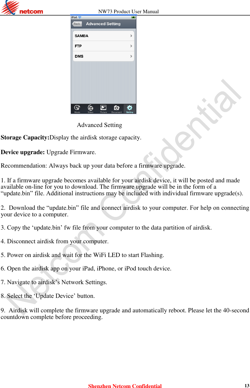                   NW73 Product User Manual Shenzhen Netcom Confidential 13   Advanced Setting  Storage Capacity:Display the airdisk storage capacity.  Device upgrade: Upgrade Firmware.  Recommendation: Always back up your data before a firmware upgrade.  1. If a firmware upgrade becomes available for your airdisk device, it will be posted and made available on-line for you to download. The firmware upgrade will be in the form of a “update.bin” file. Additional instructions may be included with individual firmware upgrade(s).  2. Download the “update.bin” file and connect airdisk to your computer. For help on connecting your device to a computer.    3. Copy the ‘update.bin’ fw file from your computer to the data partition of airdisk.    4. Disconnect airdisk from your computer.    5. Power on airdisk and wait for the WiFi LED to start Flashing.    6. Open the airdisk app on your iPad, iPhone, or iPod touch device.    7. Navigate to airdisk’s Network Settings.    8. Select the ‘Update Device’ button.    9. Airdisk will complete the firmware upgrade and automatically reboot. Please let the 40-second countdown complete before proceeding.    