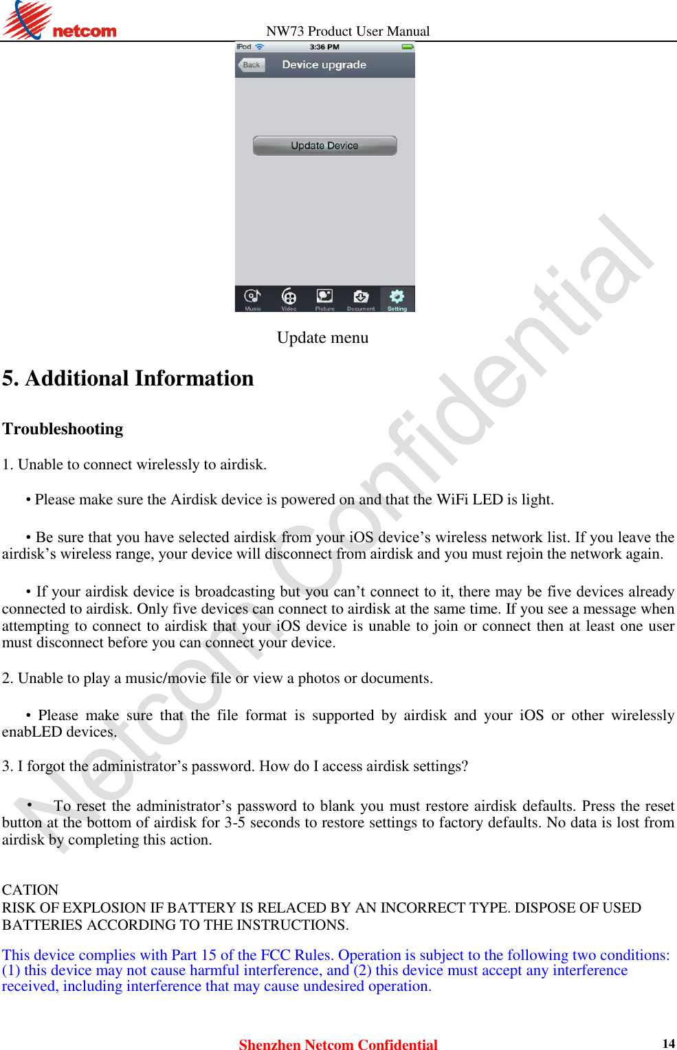                   NW73 Product User Manual Shenzhen Netcom Confidential 14                                   Update menu 5. Additional Information Troubleshooting  1. Unable to connect wirelessly to airdisk.    • Please make sure the Airdisk device is powered on and that the WiFi LED is light.    • Be sure that you have selected airdisk from your iOS device’s wireless network list. If you leave the airdisk’s wireless range, your device will disconnect from airdisk and you must rejoin the network again.    • If your airdisk device is broadcasting but you can’t connect to it, there may be five devices already connected to airdisk. Only five devices can connect to airdisk at the same time. If you see a message when attempting to connect to airdisk that your iOS device is unable to join or connect then at least one user must disconnect before you can connect your device.    2. Unable to play a music/movie file or view a photos or documents.    • Please  make  sure  that  the  file  format  is  supported  by  airdisk  and  your  iOS  or  other  wirelessly enabLED devices.    3. I forgot the administrator’s password. How do I access airdisk settings?    • To reset the administrator’s password to blank you  must restore airdisk defaults. Press the reset button at the bottom of airdisk for 3-5 seconds to restore settings to factory defaults. No data is lost from airdisk by completing this action.     CATION   RISK OF EXPLOSION IF BATTERY IS RELACED BY AN INCORRECT TYPE. DISPOSE OF USED BATTERIES ACCORDING TO THE INSTRUCTIONS.  This device complies with Part 15 of the FCC Rules. Operation is subject to the following two conditions: (1) this device may not cause harmful interference, and (2) this device must accept any interference received, including interference that may cause undesired operation.   