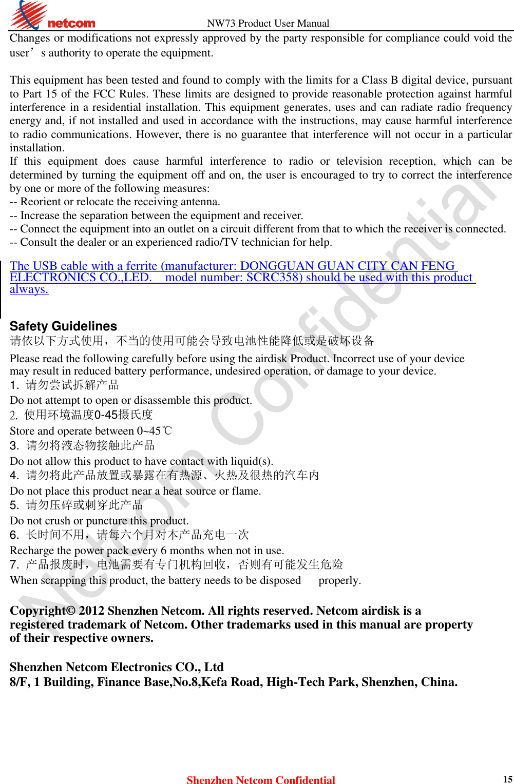                   NW73 Product User Manual Shenzhen Netcom Confidential 15 Changes or modifications not expressly approved by the party responsible for compliance could void the user’s authority to operate the equipment.  This equipment has been tested and found to comply with the limits for a Class B digital device, pursuant to Part 15 of the FCC Rules. These limits are designed to provide reasonable protection against harmful interference in a residential installation. This equipment generates, uses and can radiate radio frequency energy and, if not installed and used in accordance with the instructions, may cause harmful interference to radio communications. However, there is no guarantee that interference will not occur in a particular installation. If  this  equipment  does  cause  harmful  interference  to  radio  or  television  reception,  which  can  be determined by turning the equipment off and on, the user is encouraged to try to correct the interference by one or more of the following measures: -- Reorient or relocate the receiving antenna. -- Increase the separation between the equipment and receiver. -- Connect the equipment into an outlet on a circuit different from that to which the receiver is connected. -- Consult the dealer or an experienced radio/TV technician for help.  The USB cable with a ferrite (manufacturer: DONGGUAN GUAN CITY CAN FENG ELECTRONICS CO.,LED.  model number: SCRC358) should be used with this product always.   Safety Guidelines  请依以下方式使用，不当的使用可能会导致电池性能降低或是破坏设备  Please read the following carefully before using the airdisk Product. Incorrect use of your device may result in reduced battery performance, undesired operation, or damage to your device. 1.  请勿尝试拆解产品  Do not attempt to open or disassemble this product.  2. 使用环境温度0-45摄氏度   Store and operate between 0~45℃   3. 请勿将液态物接触此产品    Do not allow this product to have contact with liquid(s). 4. 请勿将此产品放置或暴露在有热源、火热及很热的汽车内    Do not place this product near a heat source or flame.   5. 请勿压碎或刺穿此产品    Do not crush or puncture this product. 6. 长时间不用，请每六个月对本产品充电一次    Recharge the power pack every 6 months when not in use.   7. 产品报废时，电池需要有专门机构回收，否则有可能发生危险    When scrapping this product, the battery needs to be disposed      properly.  Copyright© 2012 Shenzhen Netcom. All rights reserved. Netcom airdisk is a registered trademark of Netcom. Other trademarks used in this manual are property of their respective owners.  Shenzhen Netcom Electronics CO., Ltd 8/F, 1 Building, Finance Base,No.8,Kefa Road, High-Tech Park, Shenzhen, China.     