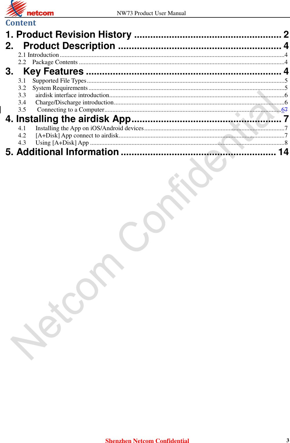                   NW73 Product User Manual Shenzhen Netcom Confidential 3 Content 1. Product Revision History ....................................................... 2 2.    Product Description ............................................................. 4 2.1 Introduction ............................................................................................................................................. 4 2.2    Package Contents ................................................................................................................................. 4 3.    Key Features ......................................................................... 4 3.1    Supported File Types ............................................................................................................................ 5 3.2    System Requirements ........................................................................................................................... 5 3.3      airdisk interface introduction .............................................................................................................. 6 3.4      Charge/Discharge introduction ........................................................................................................... 6 3.5 Connecting to a Computer ............................................................................................................... 67 4. Installing the airdisk App ........................................................ 7 4.1      Installing the App on iOS/Android devices ........................................................................................ 7 4.2      [A+Disk] App connect to airdisk ........................................................................................................ 7 4.3      Using [A+Disk] App .......................................................................................................................... 8 5. Additional Information .......................................................... 14                                 