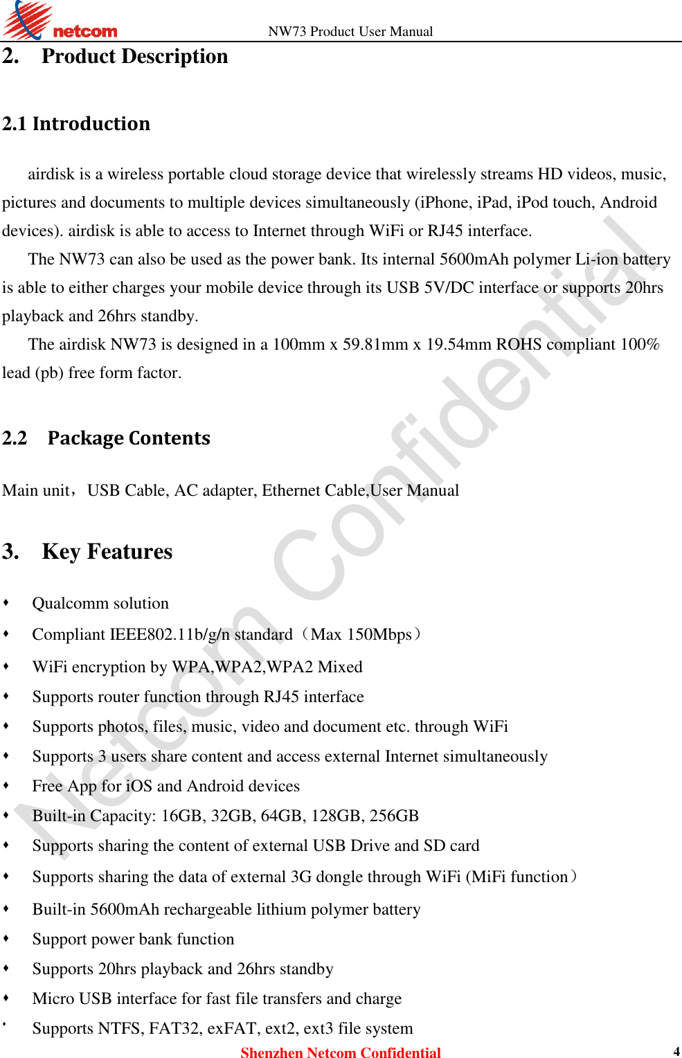                   NW73 Product User Manual Shenzhen Netcom Confidential 4 2.    Product Description 2.1 Introduction airdisk is a wireless portable cloud storage device that wirelessly streams HD videos, music, pictures and documents to multiple devices simultaneously (iPhone, iPad, iPod touch, Android devices). airdisk is able to access to Internet through WiFi or RJ45 interface. The NW73 can also be used as the power bank. Its internal 5600mAh polymer Li-ion battery is able to either charges your mobile device through its USB 5V/DC interface or supports 20hrs playback and 26hrs standby. The airdisk NW73 is designed in a 100mm x 59.81mm x 19.54mm ROHS compliant 100% lead (pb) free form factor.  2.2    Package Contents Main unit，USB Cable, AC adapter, Ethernet Cable,User Manual  3.   Key Features  Qualcomm solution  Compliant IEEE802.11b/g/n standard（Max 150Mbps）  WiFi encryption by WPA,WPA2,WPA2 Mixed    Supports router function through RJ45 interface  Supports photos, files, music, video and document etc. through WiFi  Supports 3 users share content and access external Internet simultaneously  Free App for iOS and Android devices  Built-in Capacity: 16GB, 32GB, 64GB, 128GB, 256GB  Supports sharing the content of external USB Drive and SD card    Supports sharing the data of external 3G dongle through WiFi (MiFi function）  Built-in 5600mAh rechargeable lithium polymer battery  Support power bank function  Supports 20hrs playback and 26hrs standby  Micro USB interface for fast file transfers and charge  Supports NTFS, FAT32, exFAT, ext2, ext3 file system 