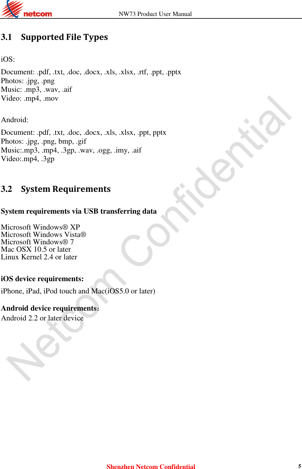                   NW73 Product User Manual Shenzhen Netcom Confidential 5  3.1    Supported File Types iOS:  Document: .pdf, .txt, .doc, .docx, .xls, .xlsx, .rtf, .ppt, .pptx Photos: .jpg, .png Music: .mp3, .wav, .aif Video: .mp4, .mov  Android:  Document: .pdf, .txt, .doc, .docx, .xls, .xlsx, .ppt, pptx Photos: .jpg, .png, bmp, .gif Music:.mp3, .mp4, .3gp, .wav, .ogg, .imy, .aif Video:.mp4, .3gp   3.2    System Requirements System requirements via USB transferring data  Microsoft Windows® XP  Microsoft Windows Vista®  Microsoft Windows® 7  Mac OSX 10.5 or later  Linux Kernel 2.4 or later    iOS device requirements:  iPhone, iPad, iPod touch and Mac(iOS5.0 or later)  Android device requirements：  Android 2.2 or later device  