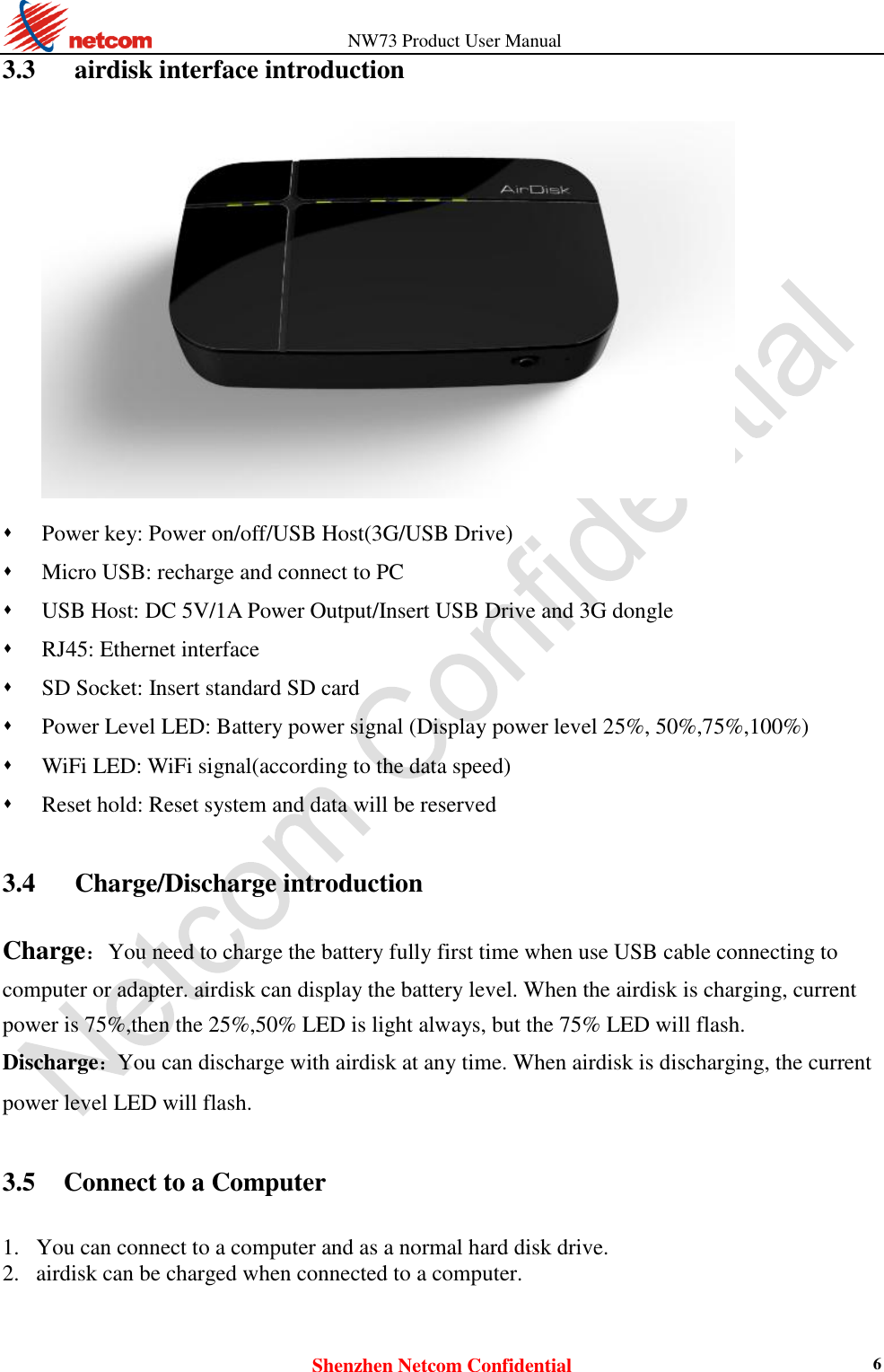                   NW73 Product User Manual Shenzhen Netcom Confidential 6 3.3      airdisk interface introduction    Power key: Power on/off/USB Host(3G/USB Drive)  Micro USB: recharge and connect to PC  USB Host: DC 5V/1A Power Output/Insert USB Drive and 3G dongle  RJ45: Ethernet interface  SD Socket: Insert standard SD card  Power Level LED: Battery power signal (Display power level 25%, 50%,75%,100%)  WiFi LED: WiFi signal(according to the data speed)  Reset hold: Reset system and data will be reserved  3.4      Charge/Discharge introduction Charge：You need to charge the battery fully first time when use USB cable connecting to computer or adapter. airdisk can display the battery level. When the airdisk is charging, current power is 75%,then the 25%,50% LED is light always, but the 75% LED will flash. Discharge：You can discharge with airdisk at any time. When airdisk is discharging, the current power level LED will flash.    3.5   Connect to a Computer 1. You can connect to a computer and as a normal hard disk drive.   2. airdisk can be charged when connected to a computer.    