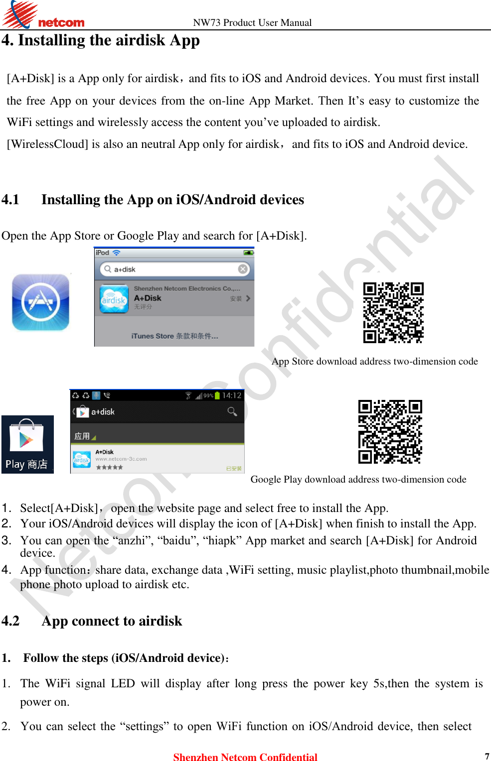                   NW73 Product User Manual Shenzhen Netcom Confidential 7 4. Installing the airdisk App [A+Disk] is a App only for airdisk，and fits to iOS and Android devices. You must first install the free App on your devices from the on-line App Market. Then It’s easy to  customize the WiFi settings and wirelessly access the content you’ve uploaded to airdisk. [WirelessCloud] is also an neutral App only for airdisk，and fits to iOS and Android device.  4.1    Installing the App on iOS/Android devices Open the App Store or Google Play and search for [A+Disk].  App Store download address two-dimension code                             Google Play download address two-dimension code   1. Select[A+Disk]，open the website page and select free to install the App.    2. Your iOS/Android devices will display the icon of [A+Disk] when finish to install the App.    3. You can open the “anzhi”, “baidu”, “hiapk” App market and search [A+Disk] for Android device.    4. App function：share data, exchange data ,WiFi setting, music playlist,photo thumbnail,mobile phone photo upload to airdisk etc.  4.2      App connect to airdisk 1. Follow the steps (iOS/Android device)：    1. The  WiFi  signal  LED  will  display  after  long  press  the  power  key  5s,then  the  system  is power on.    2. You can select the  “settings” to open  WiFi function  on iOS/Android device, then  select 